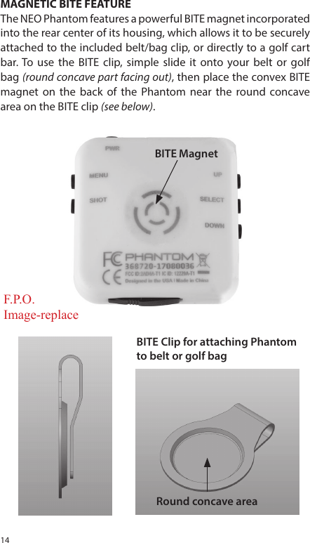 14MAGNETIC BITE FEATUREThe NEO Phantom features a powerful BITE magnet incorporated into the rear center of its housing, which allows it to be securely attached to the included belt/bag clip, or directly to a golf cart bar. To use the BITE clip, simple slide it onto your belt or golf bag (round concave part facing out), then place the convex BITE magnet on the back of the Phantom near the round concave area on the BITE clip (see below).BITE MagnetBITE Clip for attaching Phantomto belt or golf bagRound concave areaF.P.O.Image-replace