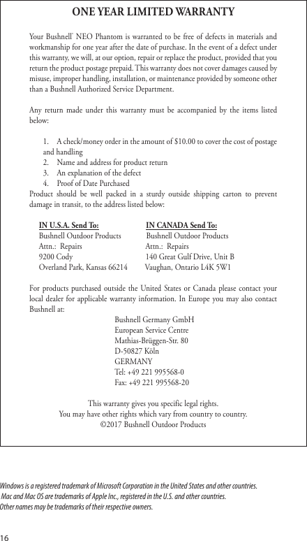 16ONE YEAR LIMITED WARRANTYYour Bushnell&reg; NEO Phantom is warranted to be free of defects in materials and workmanship for one year after the date of purchase. In the event of a defect under this warranty, we will, at our option, repair or replace the product, provided that you return the product postage prepaid. This warranty does not cover damages caused by misuse, improper handling, installation, or maintenance provided by someone other than a Bushnell Authorized Service Department.Any return made under this warranty must be accompanied by the items listed below:1.  A check/money order in the amount of $10.00 to cover the cost of postage and handling2.  Name and address for product return3.  An explanation of the defect4.  Proof of Date PurchasedProduct should be well packed in a sturdy outside shipping carton to prevent damage in transit, to the address listed below:  IN U.S.A. Send To:                    IN CANADA Send To:   Bushnell Outdoor Products             Bushnell Outdoor Products  Attn.:  Repairs                  Attn.:  Repairs  9200 Cody                  140 Great Gulf Drive, Unit B  Overland Park, Kansas 66214         Vaughan, Ontario L4K 5W1For products purchased outside the United States or Canada please contact your local dealer for applicable warranty information. In Europe you may also contact Bushnell at:   Bushnell Germany GmbH   European Service Centre   Mathias-Br&uuml;ggen-Str. 80   D-50827 K&ouml;ln  GERMANY   Tel: +49 221 995568-0  Fax: +49 221 995568-20 This warranty gives you specific legal rights. You may have other rights which vary from country to country.&copy;2017 Bushnell Outdoor ProductsWindows is a registered trademark of Microsoft Corporation in the United States and other countries. Mac and Mac OS are trademarks of Apple Inc., registered in the U.S. and other countries.Other names may be trademarks of their respective owners.