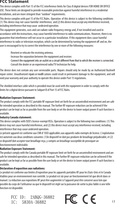 17&middot; Reorient or relocate the receiving antenna.&middot; Increase the separation between the equipment and receiver.&middot; Consult the dealer or an experienced radio/TV technician for help.The device  does not contain  any user-serviceable  parts. Repairs should  only be  made by an  Authorized Bushnell repair center. Unauthorized repairs or modiﬁ cations could result in permanent damage to the equipment, and will void your warranty and your authority to operate this device under Part 15 regulations.The shielded interface cable which is provided must be used with the equipment in order to comply with the limits for a digital device pursuant to Subpart B of Part 15 of FCC Rules.Radiation Exposure Statement:The product comply with the FCC portable RF exposure limit set forth for an uncontrolled environment and are safe for intended operation as described in this manual. The further RF exposure reduction can be achieved if the product can be kept as far as possible from the user body or set the device to lower output power if such function is available.Industry Canada statement:This device complies with ISED&rsquo;s licence-exempt RSSs. Operation is subject to the following two conditions: (1) This device may not cause harmful interference, and (2) this device must accept any interference received, including interference that may cause undesired operation.Le pr&eacute;sent appareil est conforme aux CNR d&rsquo; ISED applicables aux appareils radio exempts de licence. L&rsquo;exploitation est autoris&eacute;e aux deux conditions suivantes: (1)le dispositif ne doit pas produire de brouillage pr&eacute;judiciable, et (2) ce dispositif doit accepter tout brouillage re&ccedil;u, y compris un brouillage susceptible de provoquer un fonctionnement ind&eacute;sirable.Radiation Exposure Statement:The product comply with the Canada portable RF exposure limit set forth for an uncontrolled environment and are safe for intended operation as described in this manual. The further RF exposure reduction can be achieved if the product can be kept as far as possible from the user body or set the device to lower output power if such function is available.D&eacute;claration d'exposition aux radiations:Le produit est conforme aux limites d'exposition pour les appareils portables RF pour les Etats-Unis et le Canada &eacute;tablies pour un environnement non contr&ocirc;l&eacute;. Le produit est s&ucirc;r pour un fonctionnement tel que d&eacute;crit dans ce manuel. La r&eacute;duction aux expositions RF peut &ecirc;tre augment&eacute;e si l'appareil peut &ecirc;tre conserv&eacute; aussi loin que possible du corps de l'utilisateur ou que le dispositif est r&eacute;gl&eacute; sur la puissance de sortie la plus faible si une telle fonction est disponible.FCC StatementThis device complies with Part 15 of the FCC interference limits for Class B digital devices FOR HOME OR OFFICE USE. These limits are designed to provide reasonable protection against harmful interference in a residential installation, and are more stringent than &ldquo;outdoor&rdquo; requirements. Operation  of this device is subject to the following conditions(1) This device may not cause harmful  interference, and (2) this device must accept any interference received, undesired operation.This equipment generates, uses and can radiate radio frequency energy and, if not installed and used in accordance with the instructions, may cause harmful interference to radio communications. However, there is no guarantee that interference will not occur in a particular installation. If this equipment does cause harmful interference to radio or television reception, which can be determined by turning the equipment oﬀ  and on, the user is encouraged to try to correct the interference by one or more of the following measures:FCC ID:  2ABQG-36882IC:  5830A-36882This device complies with part 15 of the FCC Rules.including interference that may cause 