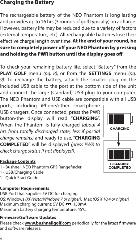 4Charging the BatteryThe  rechargeable  battery  of  the  NEO  Phantom  is  long  lasting and provides up to 16 hrs (3 rounds of golf typically) on a charge. However, battery life may be reduced due to a variety of factors (external temperature, etc). All rechargeable batteries lose their At the end of your round, be .To  check  your remaining battery  life, select &ldquo;Battery&rdquo;  from the PLAY  GOLF  menu  (pg.  8),  or  from  the  SETTINGS  menu  (pg. 9).  To  recharge  the  battery,  attach  the  smaller  plug  on  the included USB  cable  to the  port  at the bottom  side of the  unit and  connect  the  large (standard)  USB  plug  to  your  computer. The NEO Phantom and USB  cable are compatible with all  USB ports,  including  iPhone/other  smartphone USB chargers. Once connected, press the PWR button-the  display  will  read  &ldquo;CHARGING&rdquo;. When  the  Phantom  is  fully  charged  (about  4 hrs  from  totally  discharged  state,  less  if  partial charge remains) and ready to use, &ldquo;CHARGING COMPLETED&rdquo;  will  be  displayed  (press  PWR  to check charge status if not displayed).  Package Contents1 - USB/Charging Cable1 - Quick Start GuideComputer RequirementsUSB Port that supplies 5V DC for chargingOS: Maximum charging current: 5V DC         150mAMaximum battery charging temperature: 45 CWindows (XP/Vista/Windows 7 or higher),  Mac (OS X 10.4 or higher)Firmware/Software UpdatesPlease check www.bushnellgolf.com periodically for and software releases. 