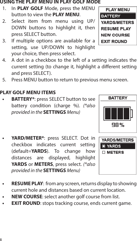 8USING THE PLAY MENU IN PLAY GOLF MODE1.  In PLAY GOLF Mode, press the MENUbutton to view the PLAY MENU. 2.  Select item from menu using UP/DOWN buttons to highlight it, thenpress SELECT button. 3.  If multiple options are available for asetting, use UP/DOWN to highlightyour choice, then press select. 4.  A dot in a checkbox to the left of a setting indicates thecurrent setting (to change it, highlight a dierent settingand press SELECT).5.  Press MENU button to return to previous menu screen. PLAY GOLF MENU ITEMS&bull; BATTERY*: press SELECT button to see battery condition (charge %). (*also provided in the SETTINGS Menu)&bull; YARD/METER*: press SELECT. Dot incheckbox indicates current setting(default=YARDS). To change howdistances are displayed, highlightYARDS or METERS, press select. (*also provided in the SETTINGS Menu)&bull;RESUME PLAY:  from any screen, returns display to showing current hole and distances based on current location.&bull; NEW COURSE: select another golf course from list.&bull; EXIT ROUND: stops tracking course, ends current game.