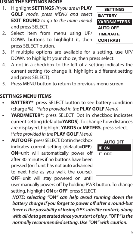 9USING THE SETTINGS MODE1.  Highlight SETTINGS (if you are in PLAY GOLF mode, press MENU and select EXIT ROUND to go to the main menu) and press SELECT.2.  Select item from menu using UP/DOWN buttons to highlight it, then press SELECT button. 3.  If multiple options are available for a setting, use UP/DOWN to highlight your choice, then press select. 4.  A dot in a checkbox to the left of a setting indicates the current setting (to change it, highlight a dierent setting and press SELECT). 5.  Press MENU button to return to previous menu screen. SETTINGS MENU ITEMS&bull;  BATTERY*: press SELECT button to see battery condition (charge %).  (*also provided in the PLAY GOLF Menu)&bull;  YARD/METER*: press SELECT. Dot in checkbox indicates current setting (default=YARDS). To change how distances are displayed, highlight YARDS or METERS, press select. (*also provided in the PLAY GOLF Menu)&bull;  AUTO OFF: press SELECT.  Dot in checkbox indicates current setting (default=OFF). ON=unit will automatically power o after 30 minutes if no buttons have been pressed (or if unit has not auto advanced to next hole as you walk the course). OFF=unit will stay powered on until user manually powers o by holding PWR button. To change setting, highlight ON or OFF, press SELECT. NOTE: selecting &ldquo;ON&rdquo; can help avoid running down the battery charge if you forget to power o after a round-but there is the possibility of losing GPS satellite contact, along with all data generated since your start of play. &ldquo;OFF&rdquo; is the normally recommended setting. Use &ldquo;ON&rdquo; with caution.