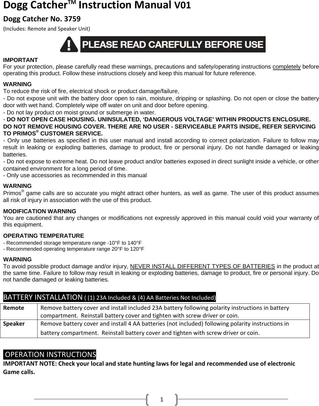 1DoggCatcherTMInstructionManualV01DoggCatcherNo.3759 (Includes:RemoteandSpeakerUnit)              IMPORTANT  For your protection, please carefully read these warnings, precautions and safety/operating instructions completely before operating this product. Follow these instructions closely and keep this manual for future reference.  WARNING To reduce the risk of fire, electrical shock or product damage/failure, - Do not expose unit with the battery door open to rain, moisture, dripping or splashing. Do not open or close the battery door with wet hand. Completely wipe off water on unit and door before opening. - Do not lay product on moist ground or submerge in water. - DO NOT OPEN CASE HOUSING. UNINSULATED, &lsquo;DANGEROUS VOLTAGE&rsquo; WITHIN PRODUCTS ENCLOSURE. DO NOT REMOVE HOUSING COVER. THERE ARE NO USER - SERVICEABLE PARTS INSIDE, REFER SERVICING TO PRIMOS&reg; CUSTOMER SERVICE. - Only use batteries as specified in this user manual and install according to correct polarization. Failure to follow may result in leaking or exploding batteries, damage to product, fire or personal injury. Do not handle damaged or leaking batteries. - Do not expose to extreme heat. Do not leave product and/or batteries exposed in direct sunlight inside a vehicle, or other contained environment for a long period of time. - Only use accessories as recommended in this manual   WARNING Primos&reg; game calls are so accurate you might attract other hunters, as well as game. The user of this product assumes all risk of injury in association with the use of this product.  MODIFICATION WARNING You are cautioned that any changes or modifications not expressly approved in this manual could void your warranty of this equipment.  OPERATING TEMPERATURE - Recommended storage temperature range -10&deg;F to 140&deg;F - Recommended operating temperature range 20&deg;F to 120&deg;F  WARNING  To avoid possible product damage and/or injury, NEVER INSTALL DIFFERENT TYPES OF BATTERIES in the product at the same time. Failure to follow may result in leaking or exploding batteries, damage to product, fire or personal injury. Do not handle damaged or leaking batteries. BATTERYINSTALLATION((1)23AIncluded&amp;(4)AABatteriesNotIncluded)RemoteRemovebatterycoverandinstallincluded23Abatteryfollowingpolarityinstructionsinbatterycompartment.Reinstallbatterycoverandtightenwithscrewdriverorcoin.SpeakerRemovebatterycoverandinstall4AAbatteries(notincluded)followingpolarityinstructionsinbatterycompartment.Reinstallbatterycoverandtightenwithscrewdriverorcoin.OPERATIONINSTRUCTIONSIMPORTANTNOTE:CheckyourlocalandstatehuntinglawsforlegalandrecommendeduseofelectronicGamecalls.