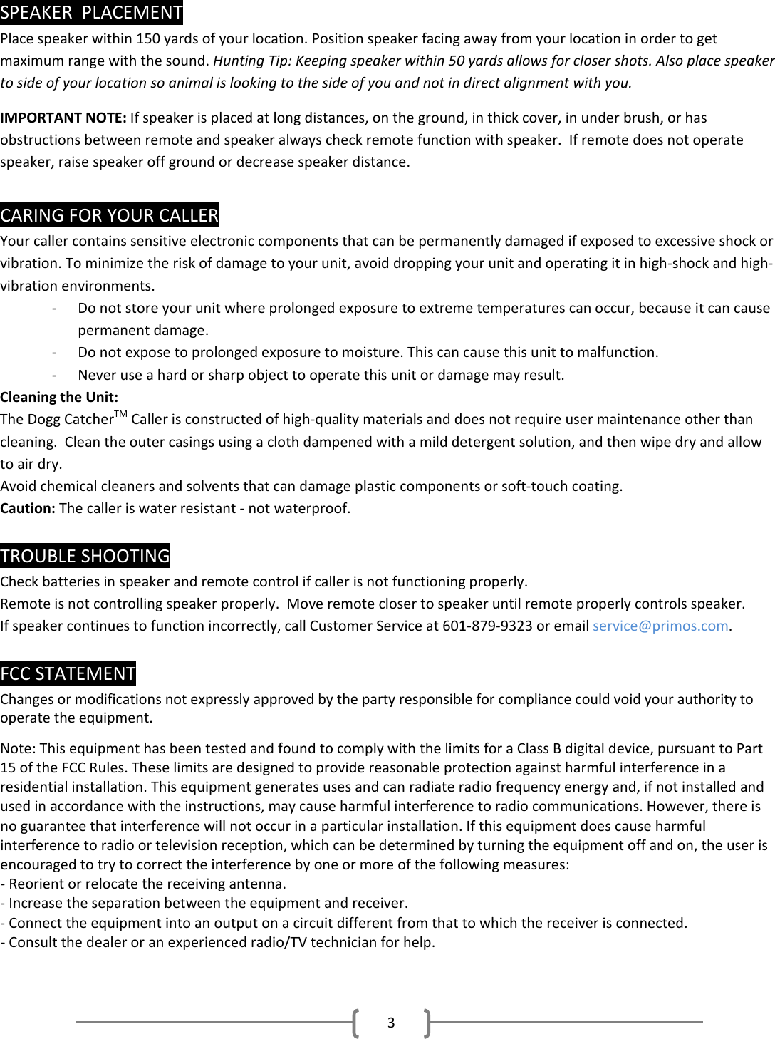 3SPEAKERPLACEMENTPlacespeakerwithin150yardsofyourlocation.Positionspeakerfacingawayfromyourlocationinordertogetmaximumrangewiththesound.HuntingTip:Keepingspeakerwithin50yardsallowsforclosershots.Alsoplacespeakertosideofyourlocationsoanimalislookingtothesideofyouandnotindirectalignmentwithyou.IMPORTANTNOTE:Ifspeakerisplacedatlongdistances,ontheground,inthickcover,inunderbrush,orhasobstructionsbetweenremoteandspeakeralwayscheckremotefunctionwithspeaker.Ifremotedoesnotoperatespeaker,raisespeakeroffgroundordecreasespeakerdistance.CARINGFORYOURCALLERYourcallercontainssensitiveelectroniccomponentsthatcanbepermanentlydamagedifexposedtoexcessiveshockorvibration.Tominimizetheriskofdamagetoyourunit,avoiddroppingyourunitandoperatingitinhigh‐shockandhigh‐vibrationenvironments.‐ Donotstoreyourunitwhereprolongedexposuretoextremetemperaturescanoccur,becauseitcancausepermanentdamage.‐ Donotexposetoprolongedexposuretomoisture.Thiscancausethisunittomalfunction.‐ Neveruseahardorsharpobjecttooperatethisunitordamagemayresult.CleaningtheUnit:TheDoggCatcherTMCallerisconstructedofhigh‐qualitymaterialsanddoesnotrequireusermaintenanceotherthancleaning.Cleantheoutercasingsusingaclothdampenedwithamilddetergentsolution,andthenwipedryandallowtoairdry.Avoidchemicalcleanersandsolventsthatcandamageplasticcomponentsorsoft‐touchcoating.Caution:Thecalleriswaterresistant‐notwaterproof.TROUBLESHOOTINGCheckbatteriesinspeakerandremotecontrolifcallerisnotfunctioningproperly.Remoteisnotcontrollingspeakerproperly.Moveremoteclosertospeakeruntilremoteproperlycontrolsspeaker.Ifspeakercontinuestofunctionincorrectly,callCustomerServiceat601‐879‐9323oremailservice@primos.com.FCCSTATEMENTChanges or modifications not expressly approved by the party responsible for compliance could void your authority to operate the equipment.Note:ThisequipmenthasbeentestedandfoundtocomplywiththelimitsforaClassBdigitaldevice,pursuanttoPart15oftheFCCRules.Theselimitsaredesignedtoprovidereasonableprotectionagainstharmfulinterferenceinaresidentialinstallation.Thisequipmentgeneratesusesandcanradiateradiofrequencyenergyand,ifnotinstalledandusedinaccordancewiththeinstructions,maycauseharmfulinterferencetoradiocommunications.However,thereisnoguaranteethatinterferencewillnotoccurinaparticularinstallation.Ifthisequipmentdoescauseharmfulinterferencetoradioortelevisionreception,whichcanbedeterminedbyturningtheequipmentoffandon,theuserisencouragedtotrytocorrecttheinterferencebyoneormoreofthefollowingmeasures:‐Reorientorrelocatethereceivingantenna.‐Increasetheseparationbetweentheequipmentandreceiver.‐Connecttheequipmentintoanoutputonacircuitdifferentfromthattowhichthereceiverisconnected.‐Consultthedealeroranexperiencedradio/TVtechnicianforhelp.
