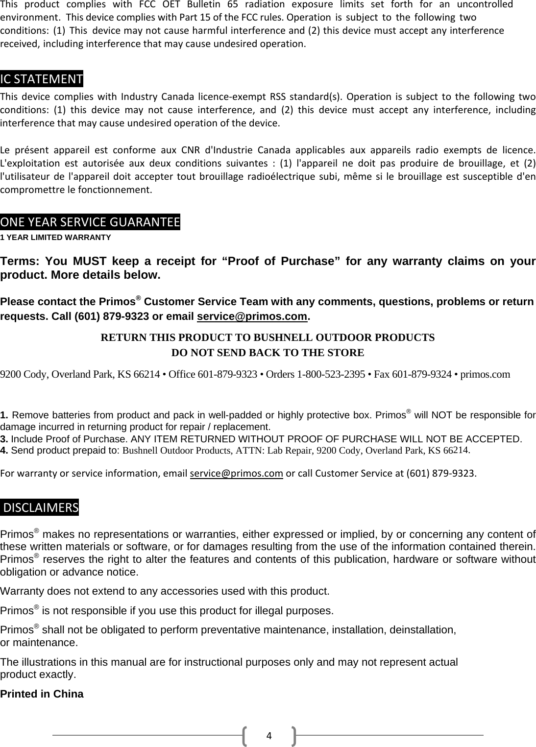 4This product complies with FCC OET Bulletin 65 radiation exposure limits set forth for an uncontrolled environment.This device complies with Part 15 of the FCC rules. Operation is subject to the following two conditions: (1) This device may not cause harmful interference and (2) this device must accept any interference received, includinginterferencethatmaycauseundesiredoperation.ICSTATEMENTThisdevicecomplieswithIndustryCanadalicence‐exemptRSSstandard(s).Operationissubjecttothefollowingtwoconditions:(1)thisdevicemaynotcauseinterference,and(2)thisdevicemustacceptanyinterference,includinginterferencethatmaycauseundesiredoperationofthedevice.Lepr&eacute;sentappareilestconformeauxCNRd'IndustrieCanadaapplicablesauxappareilsradioexemptsdelicence.L'exploitationestautoris&eacute;eauxdeuxconditionssuivantes:(1)l'appareilnedoitpasproduiredebrouillage,et(2)l'utilisateurdel'appareildoitacceptertoutbrouillageradio&eacute;lectriquesubi,m&ecirc;mesilebrouillageestsusceptibled'encompromettrelefonctionnement.ONEYEARSERVICEGUARANTEE1 YEAR LIMITED WARRANTY Terms: You MUST keep a receipt for &ldquo;Proof of Purchase&rdquo; for any warranty claims on your product. More details below. Please contact the Primos&reg; Customer Service Team with any comments, questions, problems or return requests. Call (601) 879-9323 or email service@primos.com.RETURN THIS PRODUCT TO BUSHNELL OUTDOOR PRODUCTS DO NOT SEND BACK TO THE STORE 9200 Cody, Overland Park, KS 66214 &bull; Office 601-879-9323 &bull; Orders 1-800-523-2395 &bull; Fax 601-879-9324 &bull; primos.com 1. Remove batteries from product and pack in well-padded or highly protective box. Primos&reg; will NOT be responsible fordamage incurred in returning product for repair / replacement. 3. Include Proof of Purchase. ANY ITEM RETURNED WITHOUT PROOF OF PURCHASE WILL NOT BE ACCEPTED.4. Send product prepaid to: Bushnell Outdoor Products, ATTN: Lab Repair, 9200 Cody, Overland Park, KS 66214.Forwarrantyorserviceinformation,emailservice@primos.comorcallCustomerServiceat(601)879‐9323.DISCLAIMERSPrimos&reg; makes no representations or warranties, either expressed or implied, by or concerning any content of these written materials or software, or for damages resulting from the use of the information contained therein. Primos&reg; reserves the right to alter the features and contents of this publication, hardware or software without obligation or advance notice. Warranty does not extend to any accessories used with this product. Primos&reg; is not responsible if you use this product for illegal purposes. Primos&reg; shall not be obligated to perform preventative maintenance, installation, deinstallation,  or maintenance. The illustrations in this manual are for instructional purposes only and may not represent actual product exactly. Printed in China