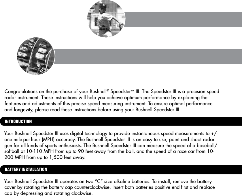 Congratulations on the purchase of your Bushnell&reg; Speedster&trade; III. The Speedster III is a precision speed radar instrument. These instructions will help you achieve optimum performance by explaining the features and adjustments of this precise speed measuring instrument. To ensure optimal performance and longevity, please read these instructions before using your Bushnell Speedster III.INTRODUCTIONYour Bushnell Speedster III uses digital technology to provide instantaneous speed measurements to +/- one mile-per-hour (MPH) accuracy. The Bushnell Speedster III is an easy to use, point and shoot radar gun for all kinds of sports enthusiasts. The Bushnell Speedster III can measure the speed of a baseball/softball at 10-110 MPH from up to 90 feet away from the ball, and the speed of a race car from 10-200 MPH from up to 1,500 feet away.  BATTERY INSTALLATIONYour Bushnell Speedster III operates on two &ldquo;C&rdquo; size alkaline batteries. To install, remove the battery cover by rotating the battery cap counterclockwise. Insert both batteries positive end ﬁrst and replace cap by depressing and rotating clockwise.  HOW TO USE
