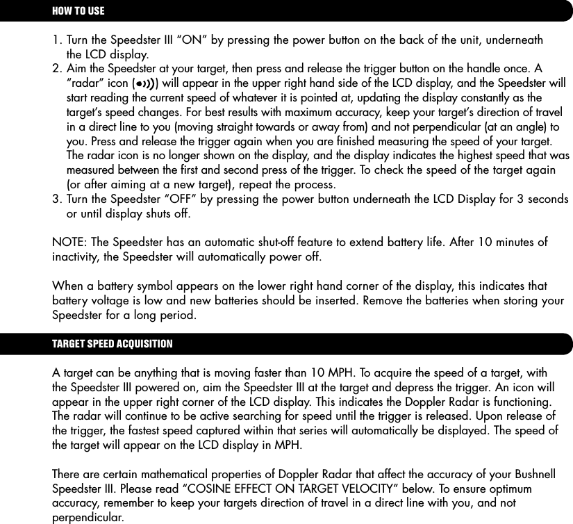 HOW TO USE1. Turn the Speedster III &ldquo;ON&rdquo; by pressing the power button on the back of the unit, underneath    the LCD display.2. Aim the Speedster at your target, then press and release the trigger button on the handle once. A   &ldquo;radar&rdquo; icon (      ) will appear in the upper right hand side of the LCD display, and the Speedster will    start reading the current speed of whatever it is pointed at, updating the display constantly as the    target&rsquo;s speed changes. For best results with maximum accuracy, keep your target&rsquo;s direction of travel    in a direct line to you (moving straight towards or away from) and not perpendicular (at an angle) to    you. Press and release the trigger again when you are ﬁnished measuring the speed of your target.    The radar icon is no longer shown on the display, and the display indicates the highest speed that was    measured between the ﬁrst and second press of the trigger. To check the speed of the target again    (or after aiming at a new target), repeat the process.3. Turn the Speedster &ldquo;OFF&rdquo; by pressing the power button underneath the LCD Display for 3 seconds    or until display shuts off.NOTE: The Speedster has an automatic shut-off feature to extend battery life. After 10 minutes of inactivity, the Speedster will automatically power off.When a battery symbol appears on the lower right hand corner of the display, this indicates that battery voltage is low and new batteries should be inserted. Remove the batteries when storing your Speedster for a long period.TARGET SPEED ACQUISITIONA target can be anything that is moving faster than 10 MPH. To acquire the speed of a target, with the Speedster III powered on, aim the Speedster III at the target and depress the trigger. An icon will appear in the upper right corner of the LCD display. This indicates the Doppler Radar is functioning. The radar will continue to be active searching for speed until the trigger is released. Upon release of the trigger, the fastest speed captured within that series will automatically be displayed. The speed of the target will appear on the LCD display in MPH.There are certain mathematical properties of Doppler Radar that affect the accuracy of your Bushnell Speedster III. Please read &ldquo;COSINE EFFECT ON TARGET VELOCITY&rdquo; below. To ensure optimum accuracy, remember to keep your targets direction of travel in a direct line with you, and not perpendicular.