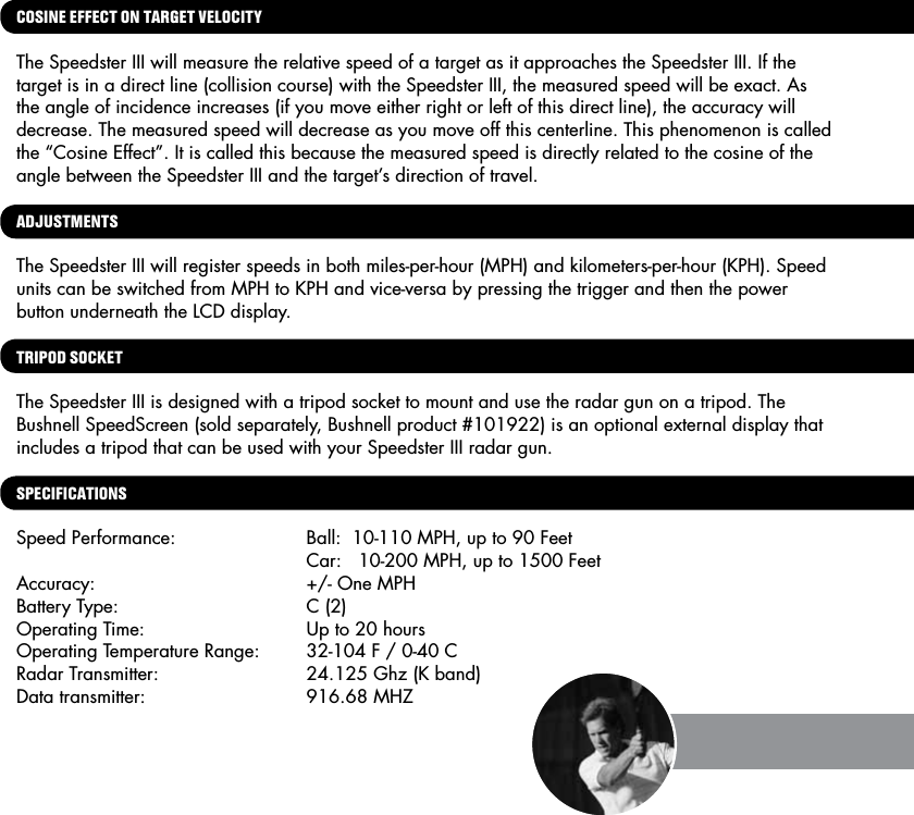 COSINE EFFECT ON TARGET VELOCITY The Speedster III will measure the relative speed of a target as it approaches the Speedster III. If the target is in a direct line (collision course) with the Speedster III, the measured speed will be exact. As the angle of incidence increases (if you move either right or left of this direct line), the accuracy will decrease. The measured speed will decrease as you move off this centerline. This phenomenon is called the &ldquo;Cosine Effect&rdquo;. It is called this because the measured speed is directly related to the cosine of the angle between the Speedster III and the target&rsquo;s direction of travel.ADJUSTMENTSThe Speedster III will register speeds in both miles-per-hour (MPH) and kilometers-per-hour (KPH). Speed units can be switched from MPH to KPH and vice-versa by pressing the trigger and then the power button underneath the LCD display.TRIPOD SOCKETThe Speedster III is designed with a tripod socket to mount and use the radar gun on a tripod. The Bushnell SpeedScreen (sold separately, Bushnell product #101922) is an optional external display that includes a tripod that can be used with your Speedster III radar gun.  SPECIFICATIONSSpeed Performance:  Ball:  10-110 MPH, up to 90 Feet        Car:   10-200 MPH, up to 1500 FeetAccuracy:  +/- One MPH Battery Type:  C (2)Operating Time:  Up to 20 hoursOperating Temperature Range:  32-104 F / 0-40 CRadar Transmitter:   24.125 Ghz (K band)Data transmitter:   916.68 MHZ