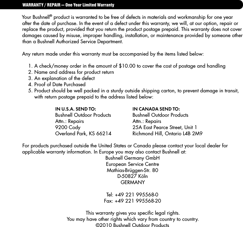 WARRANTY / REPAIR &mdash; One Year Limited WarrantyYour Bushnell&reg; product is warranted to be free of defects in materials and workmanship for one year after the date of purchase. In the event of a defect under this warranty, we will, at our option, repair or replace the product, provided that you return the product postage prepaid. This warranty does not cover damages caused by misuse, improper handling, installation, or maintenance provided by someone other than a Bushnell Authorized Service Department.Any return made under this warranty must be accompanied by the items listed below:  1. A check/money order in the amount of $10.00 to cover the cost of postage and handling  2. Name and address for product return  3. An explanation of the defect  4. Proof of Date Purchased  5. Product should be well packed in a sturdy outside shipping carton, to prevent damage in transit,     with return postage prepaid to the address listed below:  IN U.S.A. SEND TO:     IN CANADA SEND TO:     Bushnell Outdoor Products  Bushnell Outdoor Products  Attn.: Repairs      Attn.: Repairs  9200 Cody      25A East Pearce Street, Unit 1  Overland Park, KS 66214  Richmond Hill, Ontario L4B 2M9For products purchased outside the United States or Canada please contact your local dealer for applicable warranty information. In Europe you may also contact Bushnell at: Bushnell Germany GmbHEuropean Service CentreMathias-Br&uuml;ggen-Str. 80D-50827 K&ouml;lnGERMANYTel: +49 221 995568-0Fax: +49 221 995568-20This warranty gives you speciﬁc legal rights. You may have other rights which vary from country to country. &copy;2010 Bushnell Outdoor Products