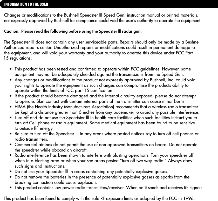 INFORMATION TO THE USER Changes or modiﬁcations to the Bushnell Speedster III Speed Gun, instruction manual or printed materials, not expressly approved by Bushnell for compliance could void the user&rsquo;s authority to operate the equipment.Caution:  Please read the following before using the Speedster lll radar gun:  The Speedster lll does not contain any user serviceable parts. Repairs should only be made by a Bushnell Authorized repairs center. Unauthorized repairs or modiﬁcations could result in permanent damage to the equipment, and will void your warranty and your authority to operate this device under FCC Part 15 regulations.   &bull;  This product has been tested and conﬁrmed to operate within FCC guidelines. However, some     equipment may not be adequately shielded against the transmissions from the Speed Gun.  &bull;  Any changes or modiﬁcations to the product not expressly approved by Bushnell, Inc. could void       your rights to operate the equipment as such changes can compromise the products ability to        operate within the limits of FCC part 15 certiﬁcation.  &bull;  If the product should become damaged and the internal circuitry exposed, please do not attempt      to operate. Skin contact with certain internal parts of the transmitter can cause minor burns.  &bull;  HIMA (the Health Industry Manufacturers Association) recommends that a wireless radio transmitter     be kept at a distance greater than 6 inches from any pacemaker to avoid any possible interference.  &bull;  Turn off and do not use the Speedster lll in health care facilities when such facilities instruct you to       turn off Cell phone or radio equipment. Some medical equipment has been found to be sensitive    to outside RF energy.  &bull;  Be sure to turn off the Speedster lll in any areas where posted notices say to turn off cell phones or      radio transmitters.  &bull;  Commercial airlines do not permit the use of non approved transmitters on board. Do not operate      the speedster while aboard an aircraft.  &bull;  Radio interference has been shown to interfere with blasting operations. Turn your speedster off    when in a blasting area or when your see areas posted &ldquo;turn off two-way radio.&rdquo; Always obey    such signs and instructions.  &bull;  Do not use your Speedster lll in areas containing any potentially explosive gasses.  &bull;  Do not remove the batteries in the presence of potentially explosive gasses as sparks from the      breaking connection could cause explosion.  &bull;  This product contains low power radio transmitters/receiver. When on it sends and receives RF signals.This product has been found to comply with the safe RF exposure limits as adopted by the FCC in 1996.