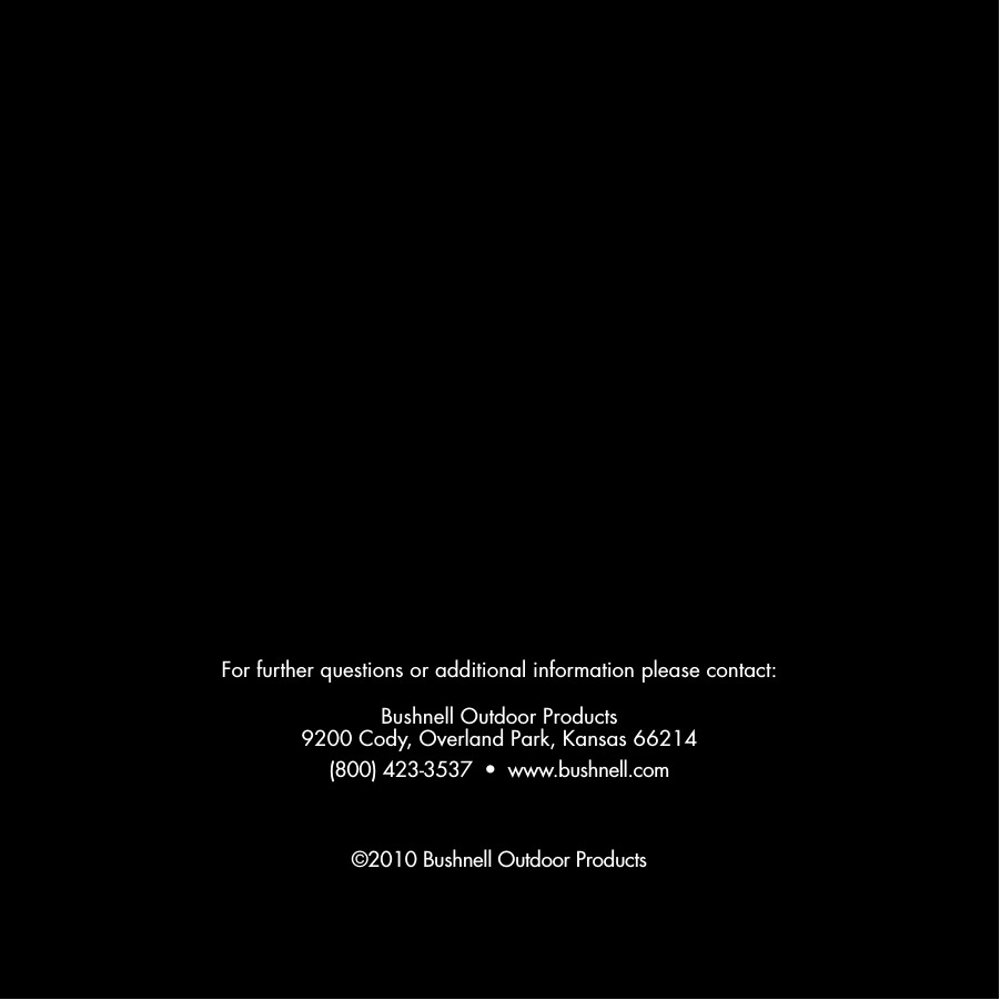 For further questions or additional information please contact:Bushnell Outdoor Products9200 Cody, Overland Park, Kansas 66214(800) 423-3537  &bull;  www.bushnell.com&copy;2010 Bushnell Outdoor Products
