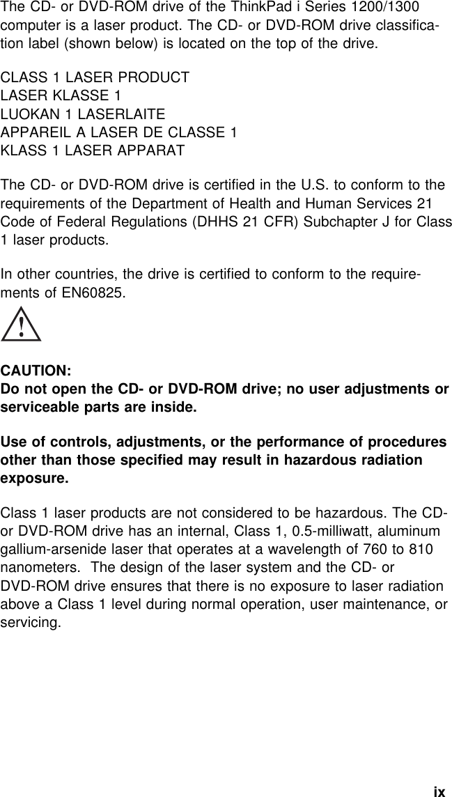  The CD- or DVD-ROM drive of the ThinkPad i Series 1200/1300computer is a laser product. The CD- or DVD-ROM drive classifica-tion label (shown below) is located on the top of the drive.CLASS 1 LASER PRODUCTLASER KLASSE 1LUOKAN 1 LASERLAITEAPPAREIL A LASER DE CLASSE 1KLASS 1 LASER APPARATThe CD- or DVD-ROM drive is certified in the U.S. to conform to therequirements of the Department of Health and Human Services 21Code of Federal Regulations (DHHS 21 CFR) Subchapter J for Class1 laser products.In other countries, the drive is certified to conform to the require-ments of EN60825.CAUTION:Do not open the CD- or DVD-ROM drive; no user adjustments orserviceable parts are inside.Use of controls, adjustments, or the performance of proceduresother than those specified may result in hazardous radiationexposure.Class 1 laser products are not considered to be hazardous. The CD-or DVD-ROM drive has an internal, Class 1, 0.5-milliwatt, aluminumgallium-arsenide laser that operates at a wavelength of 760 to 810nanometers. The design of the laser system and the CD- orDVD-ROM drive ensures that there is no exposure to laser radiationabove a Class 1 level during normal operation, user maintenance, orservicing.ix