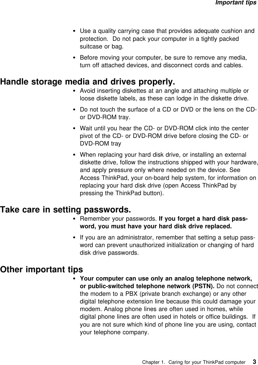 Important tips Use a quality carrying case that provides adequate cushion andprotection. Do not pack your computer in a tightly packedsuitcase or bag.Before moving your computer, be sure to remove any media,turn off attached devices, and disconnect cords and cables.Handle storage media and drives properly.Avoid inserting diskettes at an angle and attaching multiple orloose diskette labels, as these can lodge in the diskette drive.Do not touch the surface of a CD or DVD or the lens on the CD-or DVD-ROM tray.Wait until you hear the CD- or DVD-ROM click into the centerpivot of the CD- or DVD-ROM drive before closing the CD- orDVD-ROM trayWhen replacing your hard disk drive, or installing an externaldiskette drive, follow the instructions shipped with your hardware,and apply pressure only where needed on the device. SeeAccess ThinkPad, your on-board help system, for information onreplacing your hard disk drive (open Access ThinkPad bypressing the ThinkPad button).Take care in setting passwords.Remember your passwords. If you forget a hard disk pass-word, you must have your hard disk drive replaced.If you are an administrator, remember that setting a setup pass-word can prevent unauthorized initialization or changing of harddisk drive passwords.Other important tipsYour computer can use only an analog telephone network,or public-switched telephone network (PSTN). Do not connectthe modem to a PBX (private branch exchange) or any otherdigital telephone extension line because this could damage yourmodem. Analog phone lines are often used in homes, whiledigital phone lines are often used in hotels or office buildings. Ifyou are not sure which kind of phone line you are using, contactyour telephone company.   Chapter 1. Caring for your ThinkPad computer 3