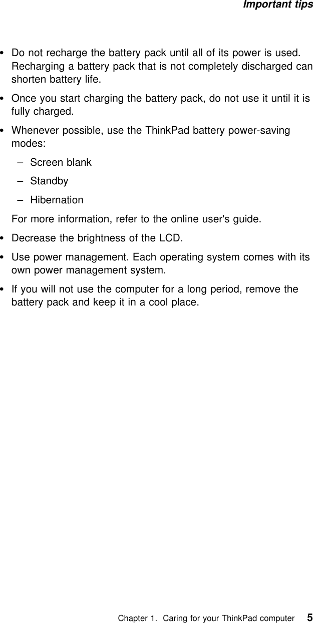 Important tips Do not recharge the battery pack until all of its power is used.Recharging a battery pack that is not completely discharged canshorten battery life.Once you start charging the battery pack, do not use it until it isfully charged.Whenever possible, use the ThinkPad battery power-savingmodes:  – Screen blank  – Standby  – HibernationFor more information, refer to the online user&apos;s guide.Decrease the brightness of the LCD.Use power management. Each operating system comes with itsown power management system.If you will not use the computer for a long period, remove thebattery pack and keep it in a cool place.   Chapter 1. Caring for your ThinkPad computer 5