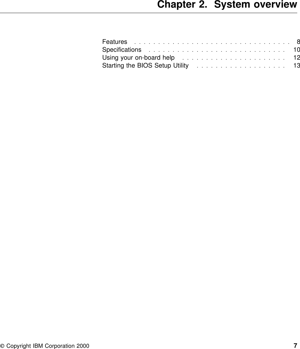  Chapter 2. System overviewFeatures  . . . . . . . . . . . . . . . . . . . . . . . . . . . . . . . . . 8Specifications  . . . . . . . . . . . . . . . . . . . . . . . . . . . . . 10Using your on-board help ......................  12Starting the BIOS Setup Utility ...................  13 Copyright IBM Corporation 2000 7