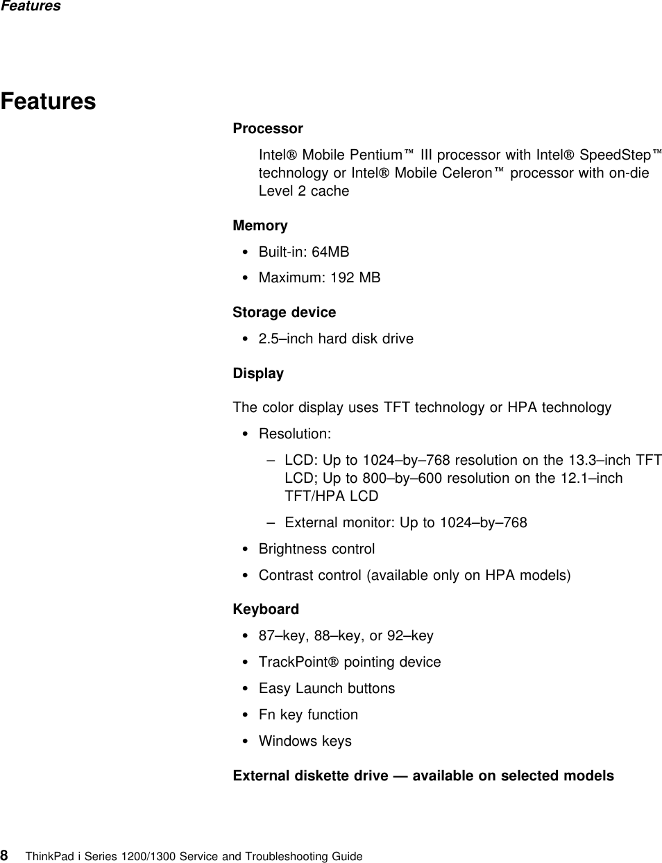 Features  FeaturesProcessorIntel Mobile Pentium III processor with Intel SpeedSteptechnology or Intel Mobile Celeron processor with on-dieLevel 2 cacheMemory Built-in: 64MBMaximum: 192 MBStorage device2.5–inch hard disk driveDisplayThe color display uses TFT technology or HPA technology Resolution:– LCD: Up to 1024–by–768 resolution on the 13.3–inch TFTLCD; Up to 800–by–600 resolution on the 12.1–inchTFT/HPA LCD– External monitor: Up to 1024–by–768 Brightness controlContrast control (available only on HPA models)Keyboard87–key, 88–key, or 92–keyTrackPoint pointing deviceEasy Launch buttonsFn key function Windows keysExternal diskette drive — available on selected models8ThinkPad i Series 1200/1300 Service and Troubleshooting Guide   