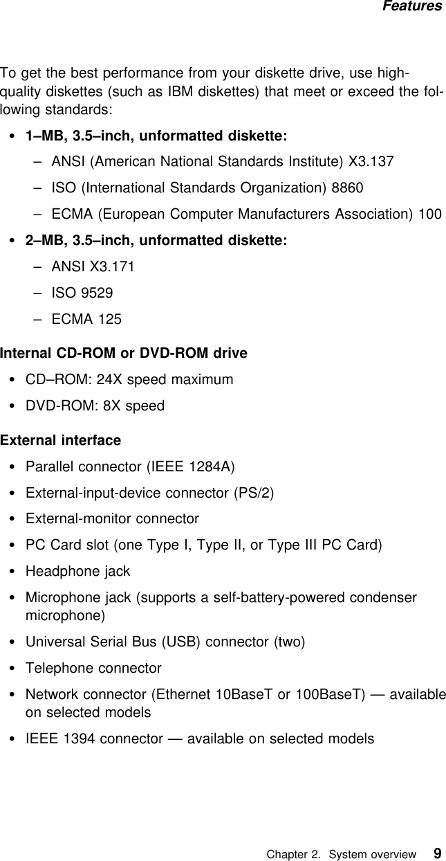 Features To get the best performance from your diskette drive, use high-quality diskettes (such as IBM diskettes) that meet or exceed the fol-lowing standards:1–MB, 3.5–inch, unformatted diskette:– ANSI (American National Standards Institute) X3.137– ISO (International Standards Organization) 8860– ECMA (European Computer Manufacturers Association) 1002–MB, 3.5–inch, unformatted diskette:  – ANSI X3.171  – ISO 9529  – ECMA 125Internal CD-ROM or DVD-ROM driveCD–ROM: 24X speed maximumDVD-ROM: 8X speedExternal interfaceParallel connector (IEEE 1284A)External-input-device connector (PS/2) External-monitor connectorPC Card slot (one Type I, Type II, or Type III PC Card) Headphone jackMicrophone jack (supports a self-battery-powered condensermicrophone)Universal Serial Bus (USB) connector (two) Telephone connectorNetwork connector (Ethernet 10BaseT or 100BaseT) — availableon selected modelsIEEE 1394 connector — available on selected models   Chapter 2. System overview 9