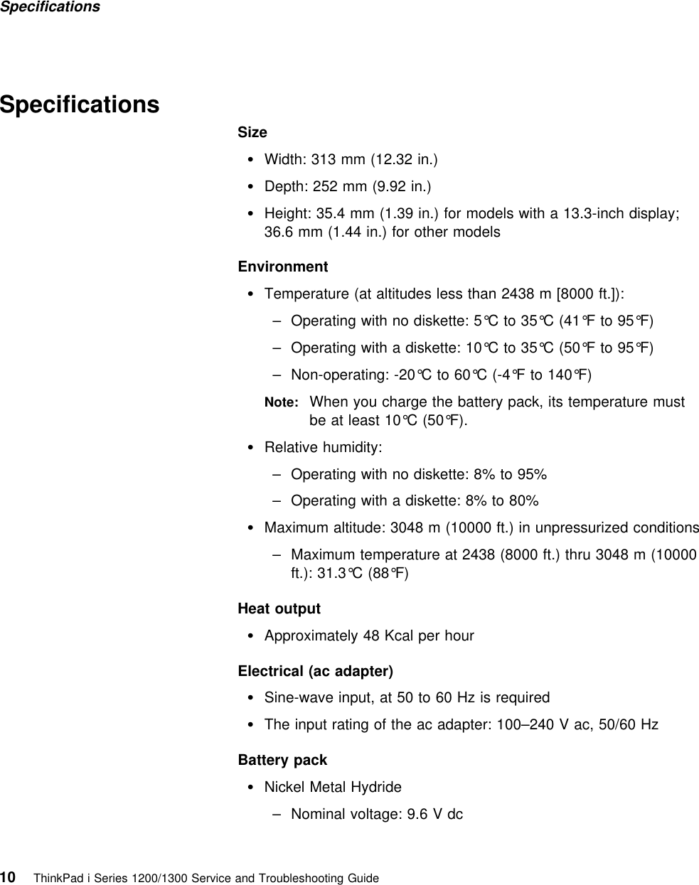 Specifications  SpecificationsSizeWidth: 313 mm (12.32 in.)Depth: 252 mm (9.92 in.)Height: 35.4 mm (1.39 in.) for models with a 13.3-inch display;36.6 mm (1.44 in.) for other modelsEnvironmentTemperature (at altitudes less than 2438 m [8000 ft.]):– Operating with no diskette: 5°C to 35°C (41°F to 95°F)– Operating with a diskette: 10°C to 35°C (50°F to 95°F)– Non-operating: -20°C to 60°C (-4°F to 140°F)Note: When you charge the battery pack, its temperature mustbe at least 10°C (50°F). Relative humidity:– Operating with no diskette: 8% to 95%– Operating with a diskette: 8% to 80%Maximum altitude: 3048 m (10000 ft.) in unpressurized conditions– Maximum temperature at 2438 (8000 ft.) thru 3048 m (10000ft.): 31.3°C (88°F)Heat outputApproximately 48 Kcal per hourElectrical (ac adapter)Sine-wave input, at 50 to 60 Hz is requiredThe input rating of the ac adapter: 100–240 V ac, 50/60 HzBattery packNickel Metal Hydride– Nominal voltage: 9.6 V dc10 ThinkPad i Series 1200/1300 Service and Troubleshooting Guide   