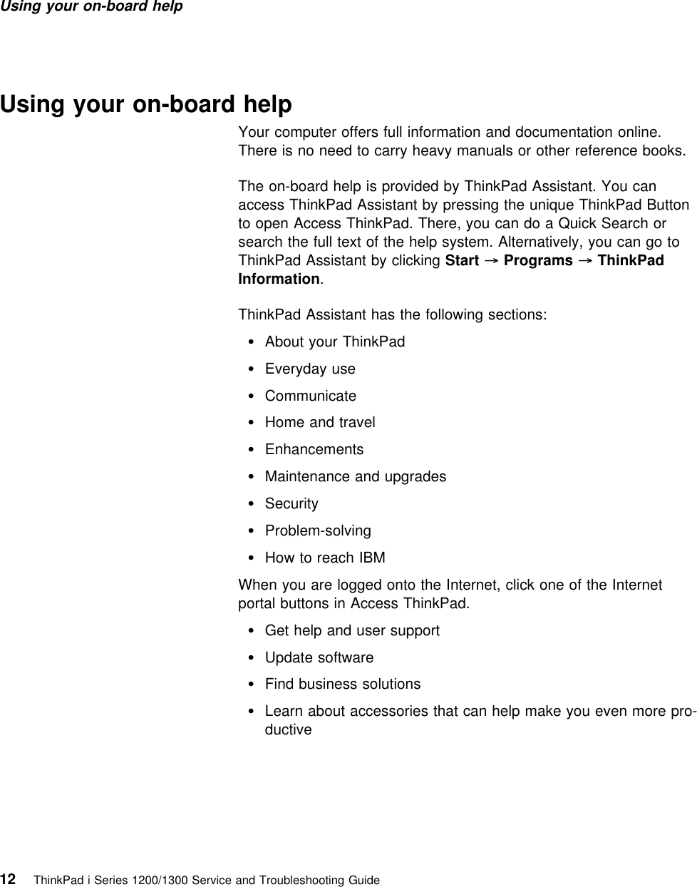 Using your on-board help Using your on-board helpYour computer offers full information and documentation online.There is no need to carry heavy manuals or other reference books.The on-board help is provided by ThinkPad Assistant. You canaccess ThinkPad Assistant by pressing the unique ThinkPad Buttonto open Access ThinkPad. There, you can do a Quick Search orsearch the full text of the help system. Alternatively, you can go toThinkPad Assistant by clicking Start → Programs → ThinkPadInformation.ThinkPad Assistant has the following sections:About your ThinkPad Everyday use CommunicateHome and travel EnhancementsMaintenance and upgrades Security Problem-solvingHow to reach IBMWhen you are logged onto the Internet, click one of the Internetportal buttons in Access ThinkPad.Get help and user support Update softwareFind business solutionsLearn about accessories that can help make you even more pro-ductive12 ThinkPad i Series 1200/1300 Service and Troubleshooting Guide   