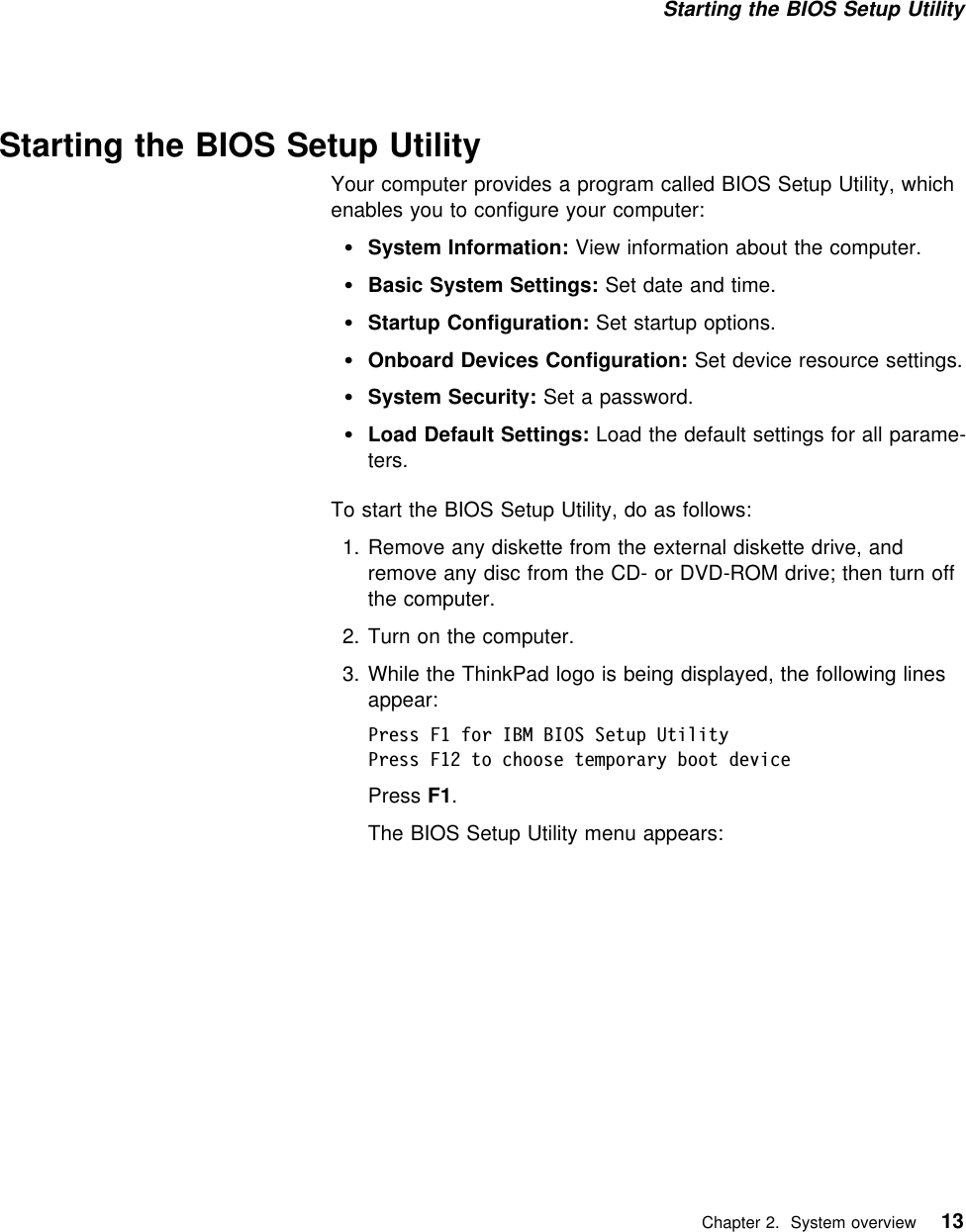 Starting the BIOS Setup Utility Starting the BIOS Setup UtilityYour computer provides a program called BIOS Setup Utility, whichenables you to configure your computer:System Information: View information about the computer.Basic System Settings: Set date and time.Startup Configuration: Set startup options.Onboard Devices Configuration: Set device resource settings.System Security: Set a password.Load Default Settings: Load the default settings for all parame-ters.To start the BIOS Setup Utility, do as follows:1. Remove any diskette from the external diskette drive, andremove any disc from the CD- or DVD-ROM drive; then turn offthe computer.2. Turn on the computer.3. While the ThinkPad logo is being displayed, the following linesappear:Press F1 for IBM BIOS Setup UtilityPress F12 to choose temporary boot devicePress F1.The BIOS Setup Utility menu appears:   Chapter 2. System overview 13