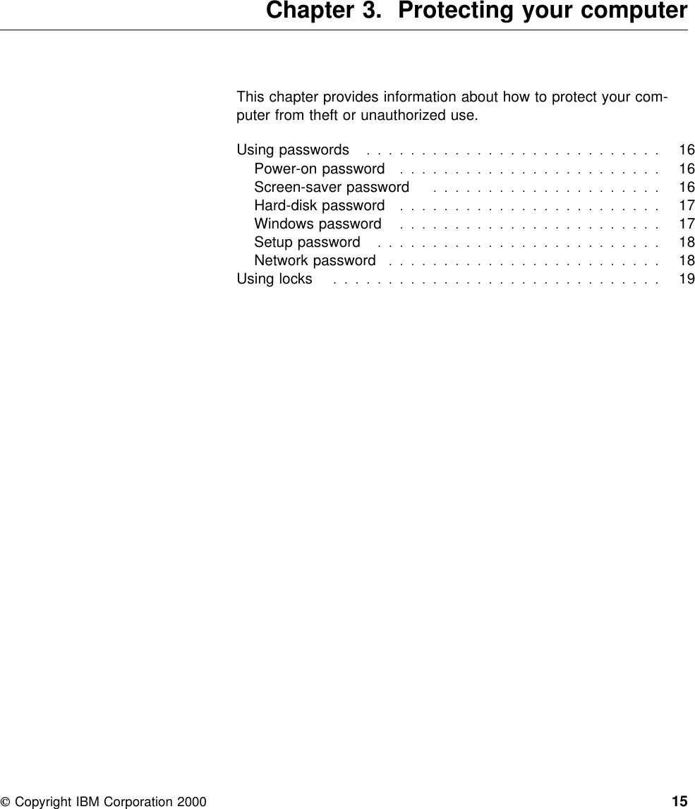  Chapter 3. Protecting your computerThis chapter provides information about how to protect your com-puter from theft or unauthorized use.Using passwords  . . . . . . . . . . . . . . . . . . . . . . . . . . . 16Power-on password  . . . . . . . . . . . . . . . . . . . . . . . . 16Screen-saver password  . . . . . . . . . . . . . . . . . . . . . 16Hard-disk password  . . . . . . . . . . . . . . . . . . . . . . . . 17Windows password  . . . . . . . . . . . . . . . . . . . . . . . . 17Setup password  . . . . . . . . . . . . . . . . . . . . . . . . . . 18Network password  . . . . . . . . . . . . . . . . . . . . . . . . . 18Using locks  . . . . . . . . . . . . . . . . . . . . . . . . . . . . . . 19 Copyright IBM Corporation 2000 15