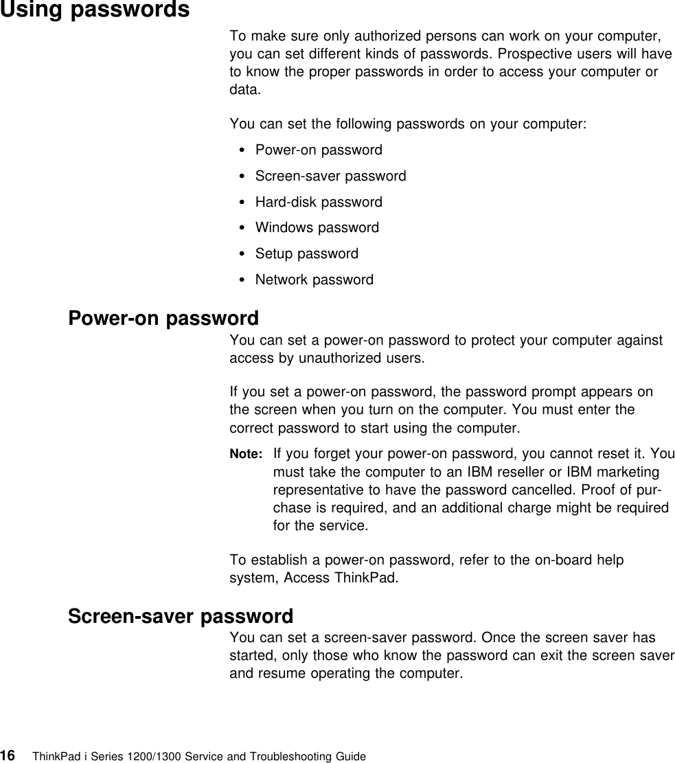   Using passwordsTo make sure only authorized persons can work on your computer,you can set different kinds of passwords. Prospective users will haveto know the proper passwords in order to access your computer ordata.You can set the following passwords on your computer: Power-on password Screen-saver password Hard-disk password Windows password Setup password Network password Power-on passwordYou can set a power-on password to protect your computer againstaccess by unauthorized users.If you set a power-on password, the password prompt appears onthe screen when you turn on the computer. You must enter thecorrect password to start using the computer.Note: If you forget your power-on password, you cannot reset it. Youmust take the computer to an IBM reseller or IBM marketingrepresentative to have the password cancelled. Proof of pur-chase is required, and an additional charge might be requiredfor the service.To establish a power-on password, refer to the on-board helpsystem, Access ThinkPad. Screen-saver passwordYou can set a screen-saver password. Once the screen saver hasstarted, only those who know the password can exit the screen saverand resume operating the computer.16 ThinkPad i Series 1200/1300 Service and Troubleshooting Guide   