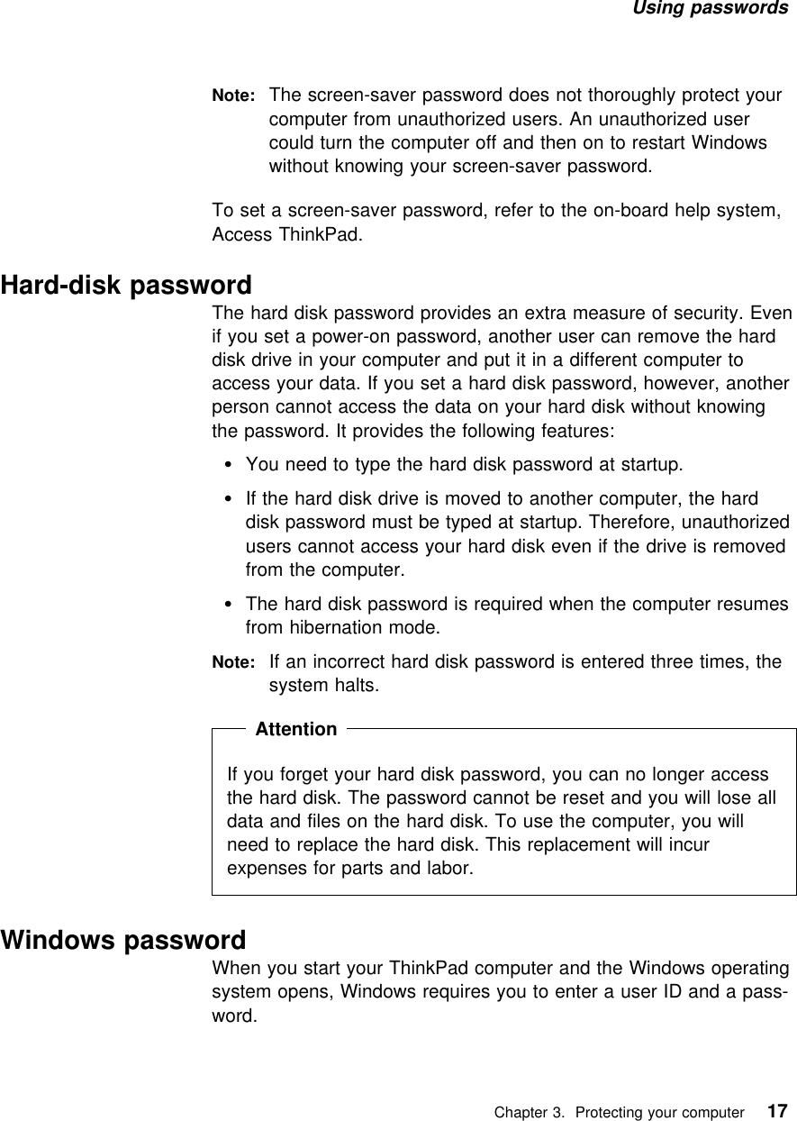 Using passwords Note: The screen-saver password does not thoroughly protect yourcomputer from unauthorized users. An unauthorized usercould turn the computer off and then on to restart Windowswithout knowing your screen-saver password.To set a screen-saver password, refer to the on-board help system,Access ThinkPad. Hard-disk passwordThe hard disk password provides an extra measure of security. Evenif you set a power-on password, another user can remove the harddisk drive in your computer and put it in a different computer toaccess your data. If you set a hard disk password, however, anotherperson cannot access the data on your hard disk without knowingthe password. It provides the following features:You need to type the hard disk password at startup.If the hard disk drive is moved to another computer, the harddisk password must be typed at startup. Therefore, unauthorizedusers cannot access your hard disk even if the drive is removedfrom the computer.The hard disk password is required when the computer resumesfrom hibernation mode.Note: If an incorrect hard disk password is entered three times, thesystem halts.  Attention If you forget your hard disk password, you can no longer accessthe hard disk. The password cannot be reset and you will lose alldata and files on the hard disk. To use the computer, you willneed to replace the hard disk. This replacement will incurexpenses for parts and labor. Windows passwordWhen you start your ThinkPad computer and the Windows operatingsystem opens, Windows requires you to enter a user ID and a pass-word.   Chapter 3. Protecting your computer 17