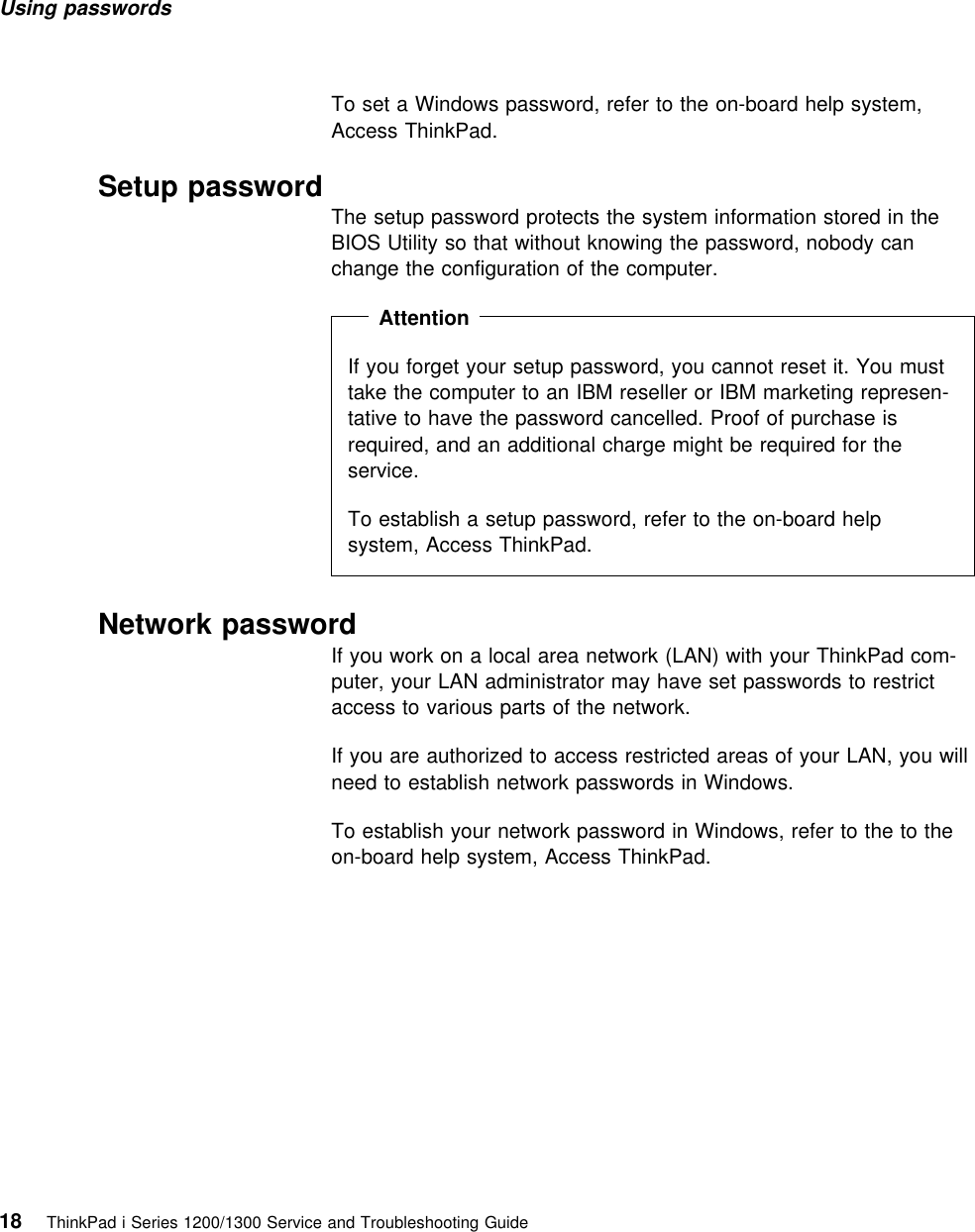 Using passwords To set a Windows password, refer to the on-board help system,Access ThinkPad. Setup password The setup password protects the system information stored in theBIOS Utility so that without knowing the password, nobody canchange the configuration of the computer.  Attention If you forget your setup password, you cannot reset it. You musttake the computer to an IBM reseller or IBM marketing represen-tative to have the password cancelled. Proof of purchase isrequired, and an additional charge might be required for theservice.To establish a setup password, refer to the on-board helpsystem, Access ThinkPad. Network passwordIf you work on a local area network (LAN) with your ThinkPad com-puter, your LAN administrator may have set passwords to restrictaccess to various parts of the network.If you are authorized to access restricted areas of your LAN, you willneed to establish network passwords in Windows.To establish your network password in Windows, refer to the to theon-board help system, Access ThinkPad.18 ThinkPad i Series 1200/1300 Service and Troubleshooting Guide   