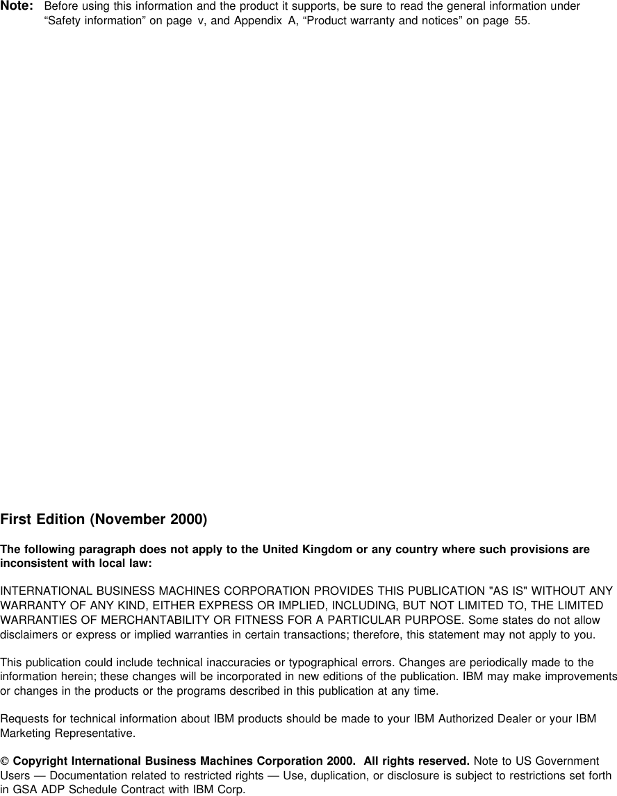  Note: Before using this information and the product it supports, be sure to read the general information under“Safety information” on page v, and Appendix A, “Product warranty and notices” on page 55.First Edition (November 2000)The following paragraph does not apply to the United Kingdom or any country where such provisions areinconsistent with local law:INTERNATIONAL BUSINESS MACHINES CORPORATION PROVIDES THIS PUBLICATION &quot;AS IS&quot; WITHOUT ANYWARRANTY OF ANY KIND, EITHER EXPRESS OR IMPLIED, INCLUDING, BUT NOT LIMITED TO, THE LIMITEDWARRANTIES OF MERCHANTABILITY OR FITNESS FOR A PARTICULAR PURPOSE. Some states do not allowdisclaimers or express or implied warranties in certain transactions; therefore, this statement may not apply to you.This publication could include technical inaccuracies or typographical errors. Changes are periodically made to theinformation herein; these changes will be incorporated in new editions of the publication. IBM may make improvementsor changes in the products or the programs described in this publication at any time.Requests for technical information about IBM products should be made to your IBM Authorized Dealer or your IBMMarketing Representative. Copyright International Business Machines Corporation 2000. All rights reserved. Note to US GovernmentUsers — Documentation related to restricted rights — Use, duplication, or disclosure is subject to restrictions set forthin GSA ADP Schedule Contract with IBM Corp.