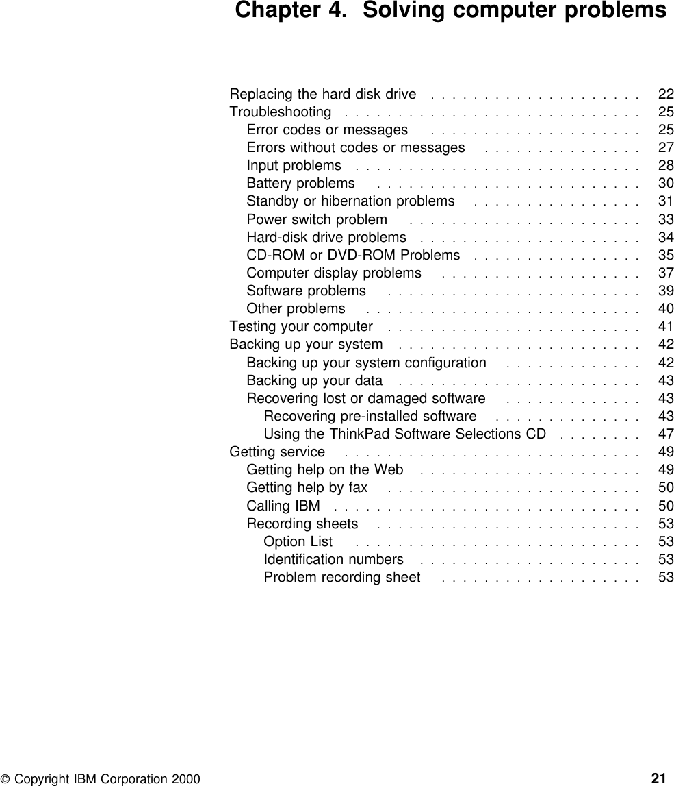  Chapter 4. Solving computer problemsReplacing the hard disk drive ....................  22Troubleshooting  . . . . . . . . . . . . . . . . . . . . . . . . . . . . 25Error codes or messages ....................  25Errors without codes or messages ...............  27Input problems  . . . . . . . . . . . . . . . . . . . . . . . . . . . 28Battery problems  . . . . . . . . . . . . . . . . . . . . . . . . . 30Standby or hibernation problems ................  31Power switch problem ......................  33Hard-disk drive problems .....................  34CD-ROM or DVD-ROM Problems ................  35Computer display problems ...................  37Software problems  . . . . . . . . . . . . . . . . . . . . . . . . 39Other problems  . . . . . . . . . . . . . . . . . . . . . . . . . . 40Testing your computer ........................  41Backing up your system .......................  42Backing up your system configuration .............  42Backing up your data .......................  43Recovering lost or damaged software .............  43Recovering pre-installed software ..............  43Using the ThinkPad Software Selections CD ........  47Getting service  . . . . . . . . . . . . . . . . . . . . . . . . . . . . 49Getting help on the Web .....................  49Getting help by fax ........................  50Calling IBM  . . . . . . . . . . . . . . . . . . . . . . . . . . . . . 50Recording sheets  . . . . . . . . . . . . . . . . . . . . . . . . . 53Option List  . . . . . . . . . . . . . . . . . . . . . . . . . . . 53Identification numbers  . . . . . . . . . . . . . . . . . . . . . 53Problem recording sheet ...................  53 Copyright IBM Corporation 2000 21