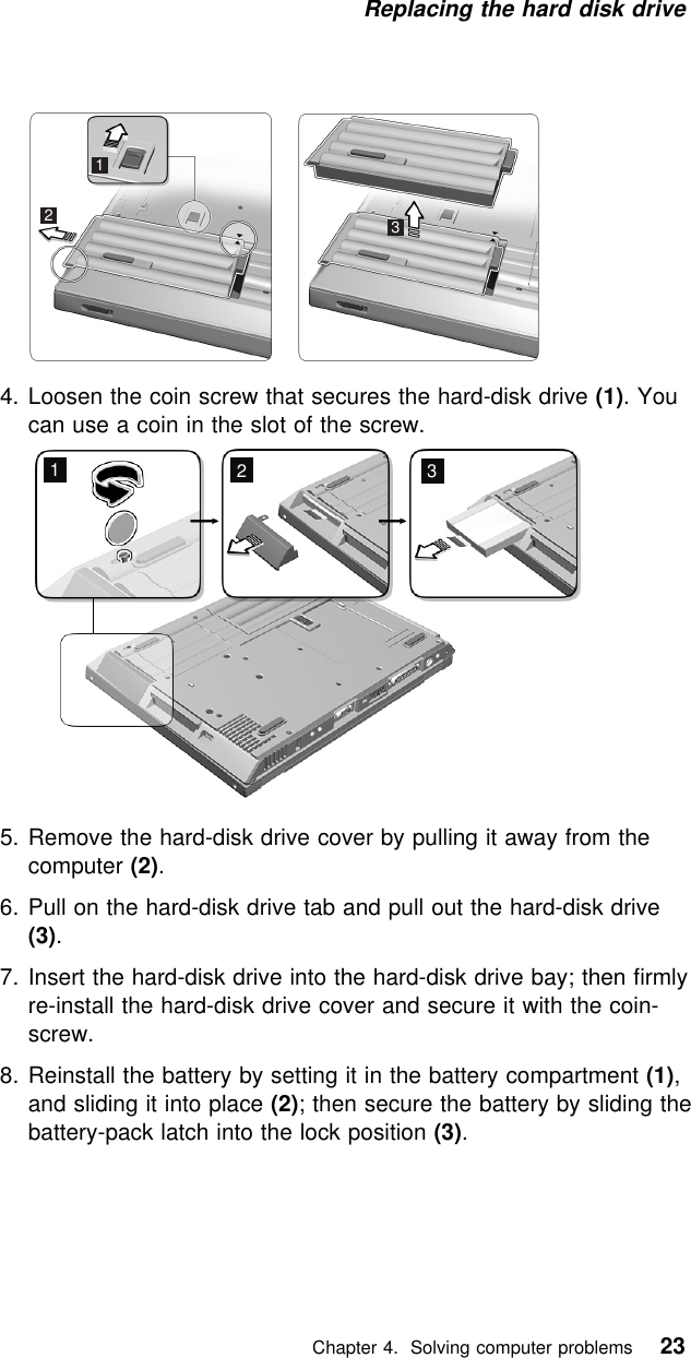Replacing the hard disk drive 1234. Loosen the coin screw that secures the hard-disk drive (1). Youcan use a coin in the slot of the screw.1235. Remove the hard-disk drive cover by pulling it away from thecomputer (2).6. Pull on the hard-disk drive tab and pull out the hard-disk drive(3).7. Insert the hard-disk drive into the hard-disk drive bay; then firmlyre-install the hard-disk drive cover and secure it with the coin-screw.8. Reinstall the battery by setting it in the battery compartment (1),and sliding it into place (2); then secure the battery by sliding thebattery-pack latch into the lock position (3).   Chapter 4. Solving computer problems 23
