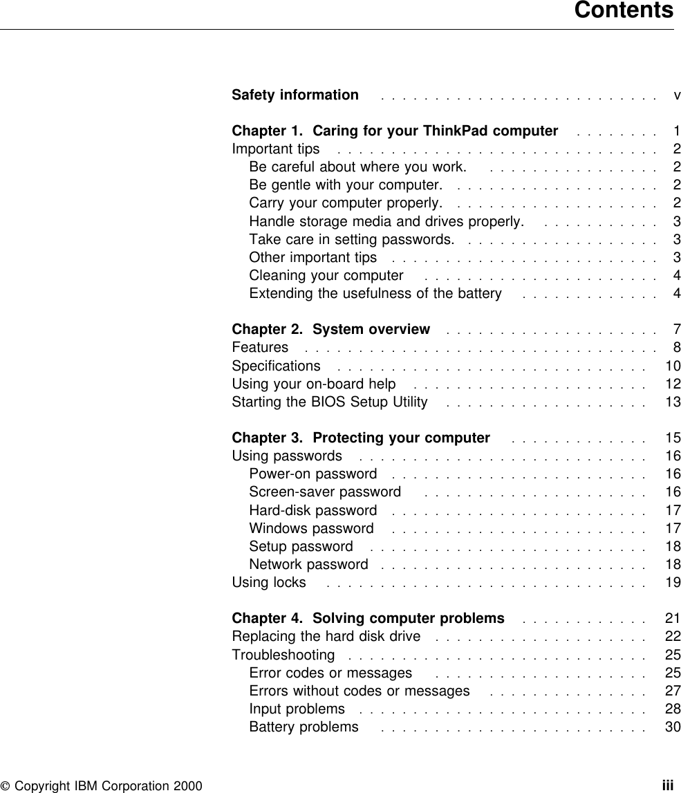  ContentsSafety information  . . . . . . . . . . . . . . . . . . . . . . . . . . vChapter 1. Caring for your ThinkPad computer ........  1Important tips  . . . . . . . . . . . . . . . . . . . . . . . . . . . . . . 2Be careful about where you work. ................  2Be gentle with your computer. ...................  2Carry your computer properly. ...................  2Handle storage media and drives properly. ...........  3Take care in setting passwords. ..................  3Other important tips .........................  3Cleaning your computer ......................  4Extending the usefulness of the battery .............  4Chapter 2. System overview  . . . . . . . . . . . . . . . . . . . . 7Features  . . . . . . . . . . . . . . . . . . . . . . . . . . . . . . . . . 8Specifications  . . . . . . . . . . . . . . . . . . . . . . . . . . . . . 10Using your on-board help ......................  12Starting the BIOS Setup Utility ...................  13Chapter 3. Protecting your computer .............  15Using passwords  . . . . . . . . . . . . . . . . . . . . . . . . . . . 16Power-on password  . . . . . . . . . . . . . . . . . . . . . . . . 16Screen-saver password  . . . . . . . . . . . . . . . . . . . . . 16Hard-disk password  . . . . . . . . . . . . . . . . . . . . . . . . 17Windows password  . . . . . . . . . . . . . . . . . . . . . . . . 17Setup password  . . . . . . . . . . . . . . . . . . . . . . . . . . 18Network password  . . . . . . . . . . . . . . . . . . . . . . . . . 18Using locks  . . . . . . . . . . . . . . . . . . . . . . . . . . . . . . 19Chapter 4. Solving computer problems ............  21Replacing the hard disk drive ....................  22Troubleshooting  . . . . . . . . . . . . . . . . . . . . . . . . . . . . 25Error codes or messages ....................  25Errors without codes or messages ...............  27Input problems  . . . . . . . . . . . . . . . . . . . . . . . . . . . 28Battery problems  . . . . . . . . . . . . . . . . . . . . . . . . . 30 Copyright IBM Corporation 2000 iii