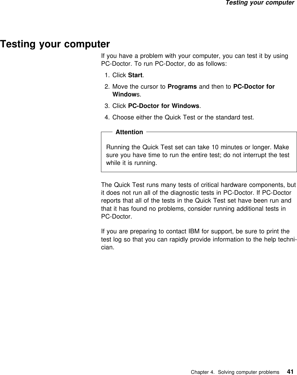 Testing your computer Testing your computerIf you have a problem with your computer, you can test it by usingPC-Doctor. To run PC-Doctor, do as follows:  1. Click Start.2. Move the cursor to Programs and then to PC-Doctor forWindows.3. Click PC-Doctor for Windows.4. Choose either the Quick Test or the standard test.  Attention Running the Quick Test set can take 10 minutes or longer. Makesure you have time to run the entire test; do not interrupt the testwhile it is running.The Quick Test runs many tests of critical hardware components, butit does not run all of the diagnostic tests in PC-Doctor. If PC-Doctorreports that all of the tests in the Quick Test set have been run andthat it has found no problems, consider running additional tests inPC-Doctor.If you are preparing to contact IBM for support, be sure to print thetest log so that you can rapidly provide information to the help techni-cian.   Chapter 4. Solving computer problems 41
