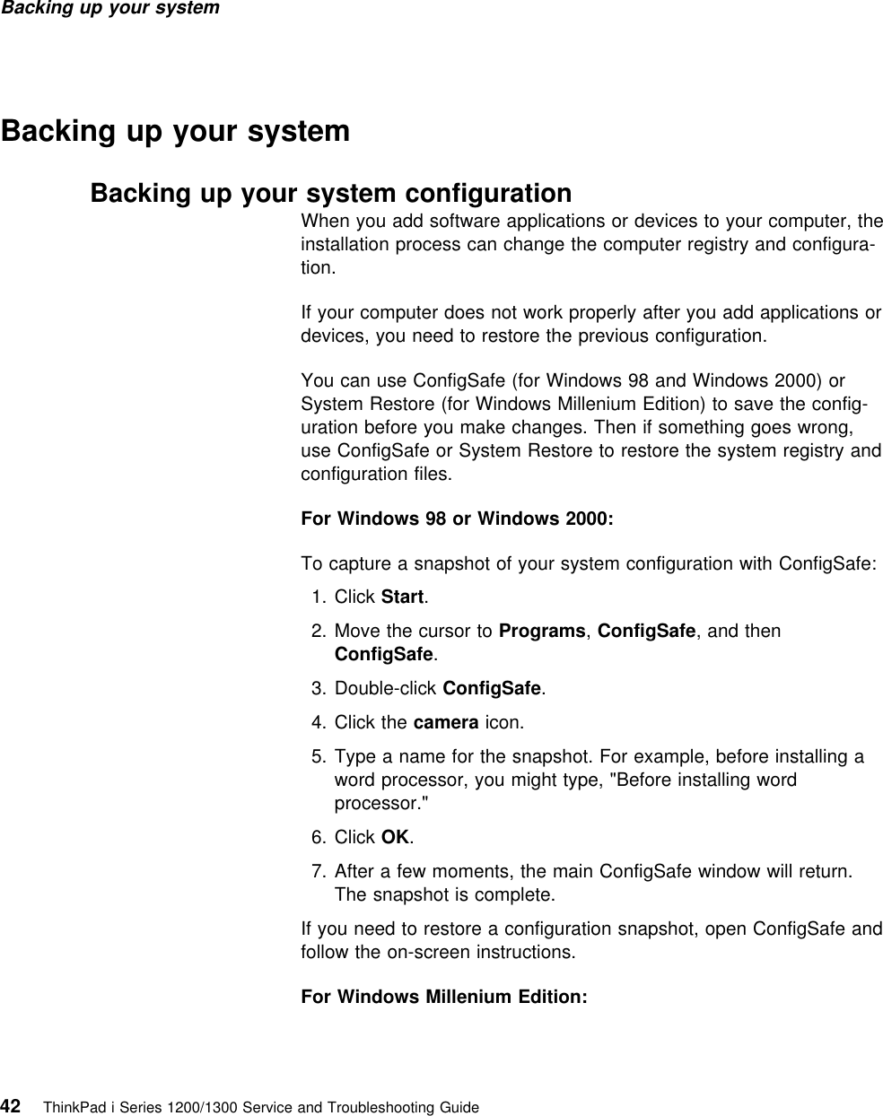 Backing up your system Backing up your systemBacking up your system configurationWhen you add software applications or devices to your computer, theinstallation process can change the computer registry and configura-tion.If your computer does not work properly after you add applications ordevices, you need to restore the previous configuration.You can use ConfigSafe (for Windows 98 and Windows 2000) orSystem Restore (for Windows Millenium Edition) to save the config-uration before you make changes. Then if something goes wrong,use ConfigSafe or System Restore to restore the system registry andconfiguration files.For Windows 98 or Windows 2000:To capture a snapshot of your system configuration with ConfigSafe:  1. Click Start.2. Move the cursor to Programs, ConfigSafe, and thenConfigSafe.  3. Double-click ConfigSafe.4. Click the camera icon.5. Type a name for the snapshot. For example, before installing aword processor, you might type, &quot;Before installing wordprocessor.&quot;  6. Click OK.7. After a few moments, the main ConfigSafe window will return.The snapshot is complete.If you need to restore a configuration snapshot, open ConfigSafe andfollow the on-screen instructions.For Windows Millenium Edition:42 ThinkPad i Series 1200/1300 Service and Troubleshooting Guide   