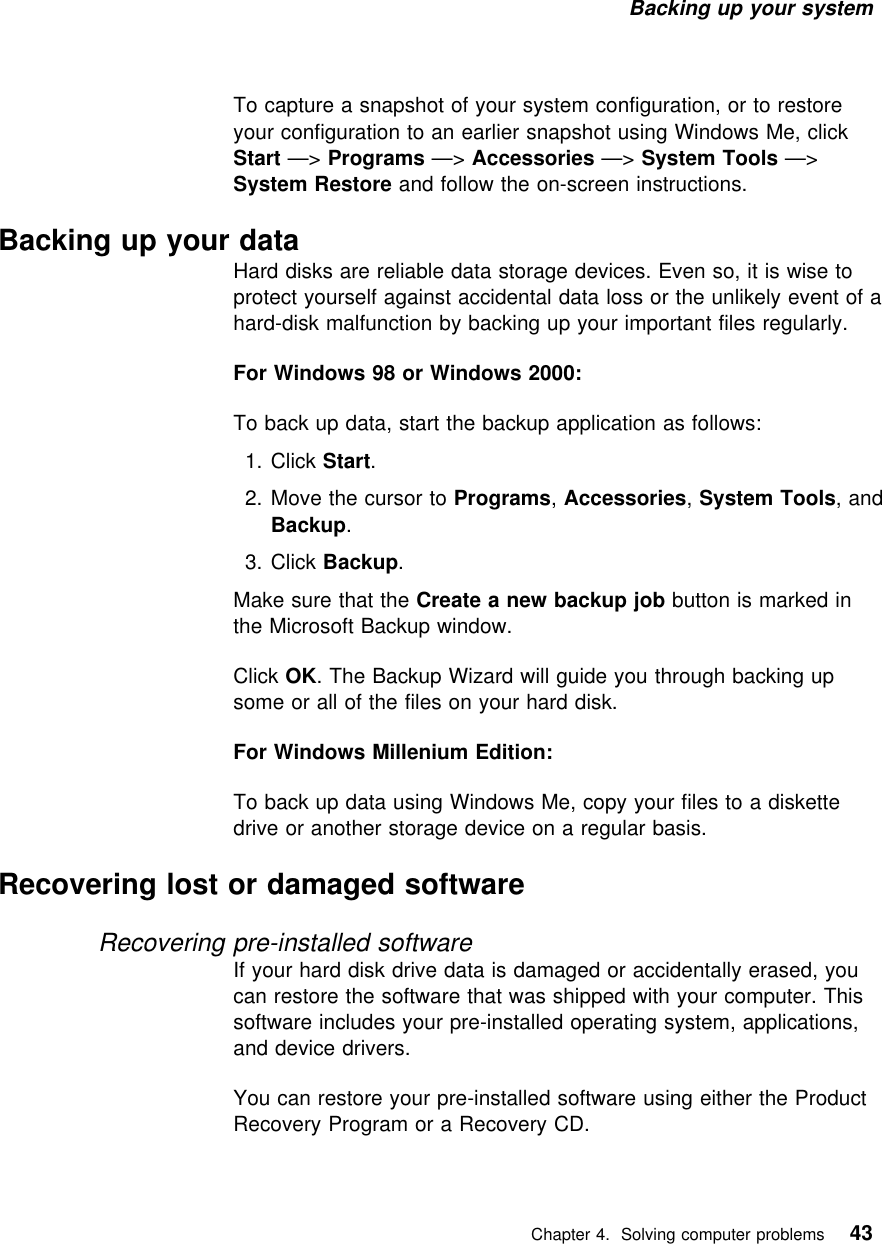 Backing up your system To capture a snapshot of your system configuration, or to restoreyour configuration to an earlier snapshot using Windows Me, clickStart —&gt; Programs —&gt; Accessories —&gt; System Tools —&gt;System Restore and follow the on-screen instructions.Backing up your dataHard disks are reliable data storage devices. Even so, it is wise toprotect yourself against accidental data loss or the unlikely event of ahard-disk malfunction by backing up your important files regularly.For Windows 98 or Windows 2000:To back up data, start the backup application as follows:  1. Click Start.2. Move the cursor to Programs, Accessories, System Tools, andBackup.  3. Click Backup.Make sure that the Create a new backup job button is marked inthe Microsoft Backup window.Click OK. The Backup Wizard will guide you through backing upsome or all of the files on your hard disk.For Windows Millenium Edition:To back up data using Windows Me, copy your files to a diskettedrive or another storage device on a regular basis.Recovering lost or damaged softwareRecovering pre-installed softwareIf your hard disk drive data is damaged or accidentally erased, youcan restore the software that was shipped with your computer. Thissoftware includes your pre-installed operating system, applications,and device drivers.You can restore your pre-installed software using either the ProductRecovery Program or a Recovery CD.   Chapter 4. Solving computer problems 43