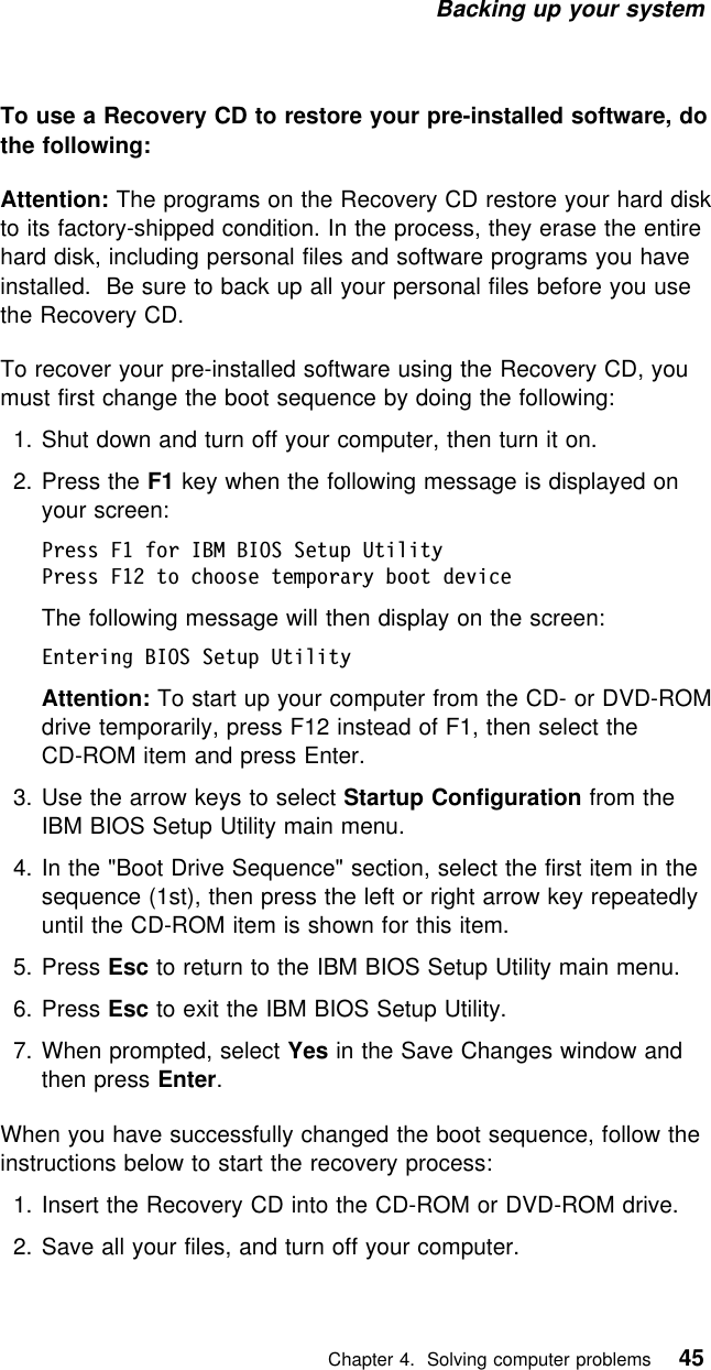 Backing up your system To use a Recovery CD to restore your pre-installed software, dothe following:Attention: The programs on the Recovery CD restore your hard diskto its factory-shipped condition. In the process, they erase the entirehard disk, including personal files and software programs you haveinstalled. Be sure to back up all your personal files before you usethe Recovery CD.To recover your pre-installed software using the Recovery CD, youmust first change the boot sequence by doing the following:1. Shut down and turn off your computer, then turn it on.2. Press the F1 key when the following message is displayed onyour screen:Press F1 for IBM BIOS Setup UtilityPress F12 to choose temporary boot deviceThe following message will then display on the screen:Entering BIOS Setup UtilityAttention: To start up your computer from the CD- or DVD-ROMdrive temporarily, press F12 instead of F1, then select theCD-ROM item and press Enter.3. Use the arrow keys to select Startup Configuration from theIBM BIOS Setup Utility main menu.4. In the &quot;Boot Drive Sequence&quot; section, select the first item in thesequence (1st), then press the left or right arrow key repeatedlyuntil the CD-ROM item is shown for this item.5. Press Esc to return to the IBM BIOS Setup Utility main menu.6. Press Esc to exit the IBM BIOS Setup Utility.7. When prompted, select Yes in the Save Changes window andthen press Enter.When you have successfully changed the boot sequence, follow theinstructions below to start the recovery process:1. Insert the Recovery CD into the CD-ROM or DVD-ROM drive.2. Save all your files, and turn off your computer.   Chapter 4. Solving computer problems 45