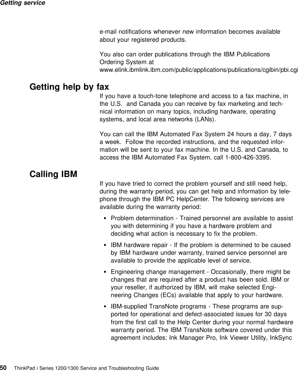Getting service e-mail notifications whenever new information becomes availableabout your registered products.You also can order publications through the IBM PublicationsOrdering System atwww.elink.ibmlink.ibm.com/public/applications/publications/cgibin/pbi.cgiGetting help by faxIf you have a touch-tone telephone and access to a fax machine, inthe U.S. and Canada you can receive by fax marketing and tech-nical information on many topics, including hardware, operatingsystems, and local area networks (LANs).You can call the IBM Automated Fax System 24 hours a day, 7 daysa week. Follow the recorded instructions, and the requested infor-mation will be sent to your fax machine. In the U.S. and Canada, toaccess the IBM Automated Fax System, call 1-800-426-3395. Calling IBM If you have tried to correct the problem yourself and still need help,during the warranty period, you can get help and information by tele-phone through the IBM PC HelpCenter. The following services areavailable during the warranty period:Problem determination - Trained personnel are available to assistyou with determining if you have a hardware problem anddeciding what action is necessary to fix the problem.IBM hardware repair - If the problem is determined to be causedby IBM hardware under warranty, trained service personnel areavailable to provide the applicable level of service.Engineering change management - Occasionally, there might bechanges that are required after a product has been sold. IBM oryour reseller, if authorized by IBM, will make selected Engi-neering Changes (ECs) available that apply to your hardware.IBM-supplied TransNote programs - These programs are sup-ported for operational and defect-associated issues for 30 daysfrom the first call to the Help Center during your normal hardwarewarranty period. The IBM TransNote software covered under thisagreement includes: Ink Manager Pro, Ink Viewer Utility, InkSync50 ThinkPad i Series 1200/1300 Service and Troubleshooting Guide   