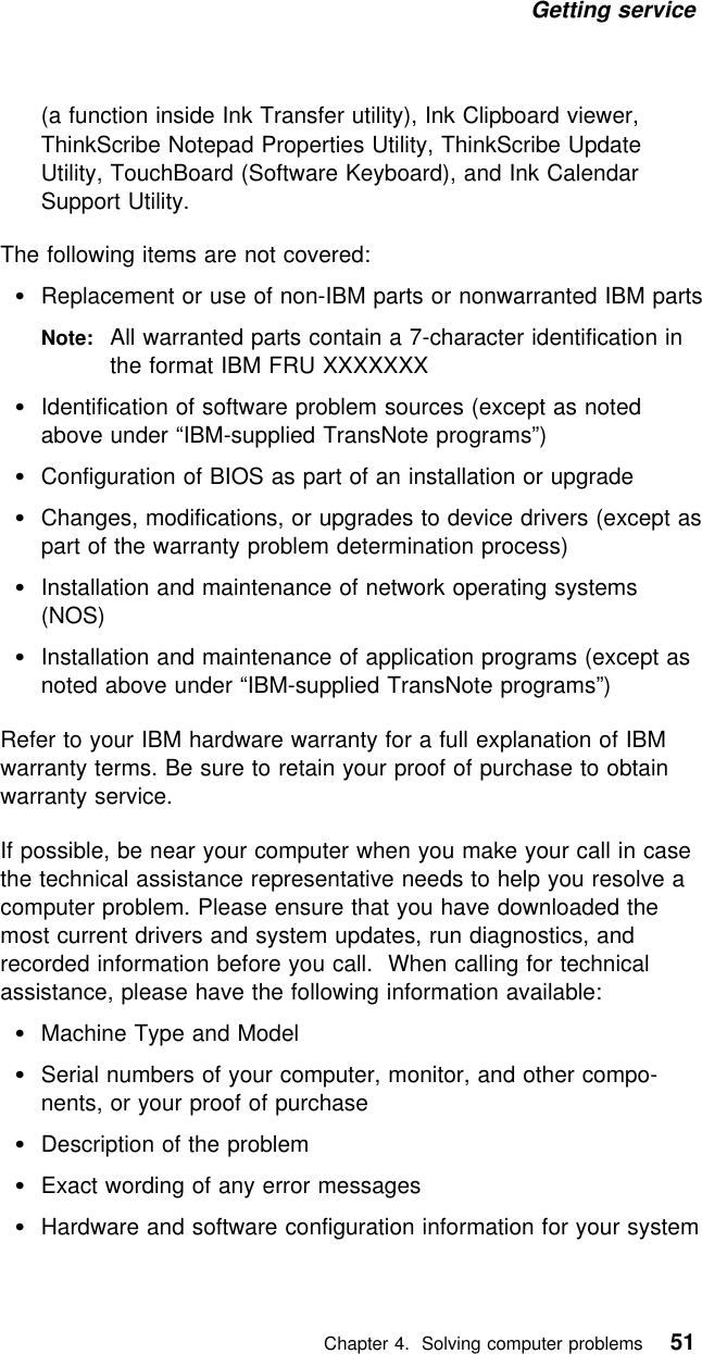 Getting service (a function inside Ink Transfer utility), Ink Clipboard viewer,ThinkScribe Notepad Properties Utility, ThinkScribe UpdateUtility, TouchBoard (Software Keyboard), and Ink CalendarSupport Utility.The following items are not covered:Replacement or use of non-IBM parts or nonwarranted IBM partsNote: All warranted parts contain a 7-character identification inthe format IBM FRU XXXXXXXIdentification of software problem sources (except as notedabove under “IBM-supplied TransNote programs”)Configuration of BIOS as part of an installation or upgradeChanges, modifications, or upgrades to device drivers (except aspart of the warranty problem determination process)Installation and maintenance of network operating systems(NOS)Installation and maintenance of application programs (except asnoted above under “IBM-supplied TransNote programs”)Refer to your IBM hardware warranty for a full explanation of IBMwarranty terms. Be sure to retain your proof of purchase to obtainwarranty service.If possible, be near your computer when you make your call in casethe technical assistance representative needs to help you resolve acomputer problem. Please ensure that you have downloaded themost current drivers and system updates, run diagnostics, andrecorded information before you call. When calling for technicalassistance, please have the following information available:Machine Type and ModelSerial numbers of your computer, monitor, and other compo-nents, or your proof of purchaseDescription of the problemExact wording of any error messagesHardware and software configuration information for your system   Chapter 4. Solving computer problems 51