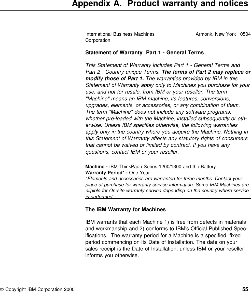  Appendix A. Product warranty and noticesStatement of Warranty Part 1 - General TermsThis Statement of Warranty includes Part 1 - General Terms andPart 2 - Country-unique Terms. The terms of Part 2 may replace ormodify those of Part 1. The warranties provided by IBM in thisStatement of Warranty apply only to Machines you purchase for youruse, and not for resale, from IBM or your reseller. The term&quot;Machine&quot; means an IBM machine, its features, conversions,upgrades, elements, or accessories, or any combination of them.The term &quot;Machine&quot; does not include any software programs,whether pre-loaded with the Machine, installed subsequently or oth-erwise. Unless IBM specifies otherwise, the following warrantiesapply only in the country where you acquire the Machine. Nothing inthis Statement of Warranty affects any statutory rights of consumersthat cannot be waived or limited by contract. If you have anyquestions, contact IBM or your reseller.The IBM Warranty for MachinesIBM warrants that each Machine 1) is free from defects in materialsand workmanship and 2) conforms to IBM&apos;s Official Published Spec-ifications. The warranty period for a Machine is a specified, fixedperiod commencing on its Date of Installation. The date on yoursales receipt is the Date of Installation, unless IBM or your resellerinforms you otherwise.International Business MachinesCorporationArmonk, New York 10504Machine - IBM ThinkPad i Series 1200/1300 and the BatteryWarranty Period* - One Year*Elements and accessories are warranted for three months. Contact yourplace of purchase for warranty service information. Some IBM Machines areeligible for On-site warranty service depending on the country where serviceis performed. Copyright IBM Corporation 2000 55