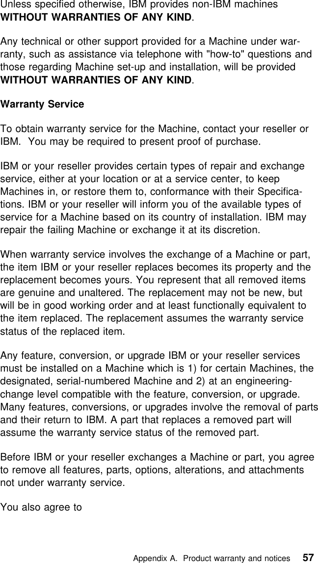  Unless specified otherwise, IBM provides non-IBM machinesWITHOUT WARRANTIES OF ANY KIND.Any technical or other support provided for a Machine under war-ranty, such as assistance via telephone with &quot;how-to&quot; questions andthose regarding Machine set-up and installation, will be providedWITHOUT WARRANTIES OF ANY KIND.Warranty ServiceTo obtain warranty service for the Machine, contact your reseller orIBM. You may be required to present proof of purchase.IBM or your reseller provides certain types of repair and exchangeservice, either at your location or at a service center, to keepMachines in, or restore them to, conformance with their Specifica-tions. IBM or your reseller will inform you of the available types ofservice for a Machine based on its country of installation. IBM mayrepair the failing Machine or exchange it at its discretion.When warranty service involves the exchange of a Machine or part,the item IBM or your reseller replaces becomes its property and thereplacement becomes yours. You represent that all removed itemsare genuine and unaltered. The replacement may not be new, butwill be in good working order and at least functionally equivalent tothe item replaced. The replacement assumes the warranty servicestatus of the replaced item.Any feature, conversion, or upgrade IBM or your reseller servicesmust be installed on a Machine which is 1) for certain Machines, thedesignated, serial-numbered Machine and 2) at an engineering-change level compatible with the feature, conversion, or upgrade.Many features, conversions, or upgrades involve the removal of partsand their return to IBM. A part that replaces a removed part willassume the warranty service status of the removed part.Before IBM or your reseller exchanges a Machine or part, you agreeto remove all features, parts, options, alterations, and attachmentsnot under warranty service.You also agree to   Appendix A. Product warranty and notices 57