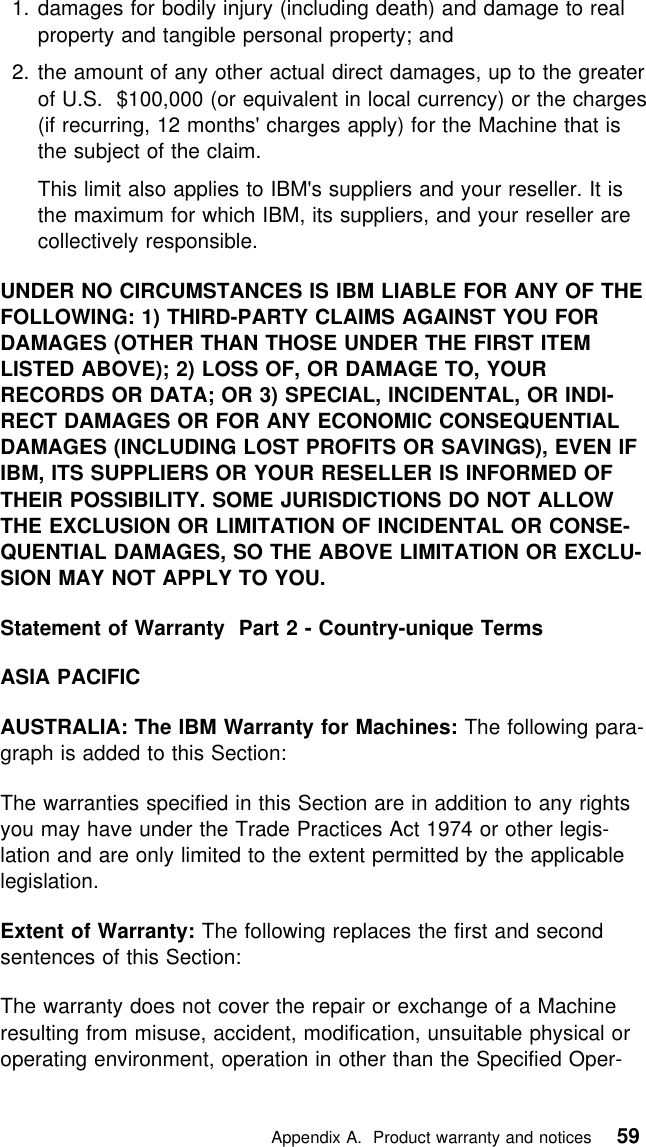  1. damages for bodily injury (including death) and damage to realproperty and tangible personal property; and2. the amount of any other actual direct damages, up to the greaterof U.S. $100,000 (or equivalent in local currency) or the charges(if recurring, 12 months&apos; charges apply) for the Machine that isthe subject of the claim.This limit also applies to IBM&apos;s suppliers and your reseller. It isthe maximum for which IBM, its suppliers, and your reseller arecollectively responsible.UNDER NO CIRCUMSTANCES IS IBM LIABLE FOR ANY OF THEFOLLOWING: 1) THIRD-PARTY CLAIMS AGAINST YOU FORDAMAGES (OTHER THAN THOSE UNDER THE FIRST ITEMLISTED ABOVE); 2) LOSS OF, OR DAMAGE TO, YOURRECORDS OR DATA; OR 3) SPECIAL, INCIDENTAL, OR INDI-RECT DAMAGES OR FOR ANY ECONOMIC CONSEQUENTIALDAMAGES (INCLUDING LOST PROFITS OR SAVINGS), EVEN IFIBM, ITS SUPPLIERS OR YOUR RESELLER IS INFORMED OFTHEIR POSSIBILITY. SOME JURISDICTIONS DO NOT ALLOWTHE EXCLUSION OR LIMITATION OF INCIDENTAL OR CONSE-QUENTIAL DAMAGES, SO THE ABOVE LIMITATION OR EXCLU-SION MAY NOT APPLY TO YOU.Statement of Warranty Part 2 - Country-unique TermsASIA PACIFICAUSTRALIA: The IBM Warranty for Machines: The following para-graph is added to this Section:The warranties specified in this Section are in addition to any rightsyou may have under the Trade Practices Act 1974 or other legis-lation and are only limited to the extent permitted by the applicablelegislation.Extent of Warranty: The following replaces the first and secondsentences of this Section:The warranty does not cover the repair or exchange of a Machineresulting from misuse, accident, modification, unsuitable physical oroperating environment, operation in other than the Specified Oper-   Appendix A. Product warranty and notices 59