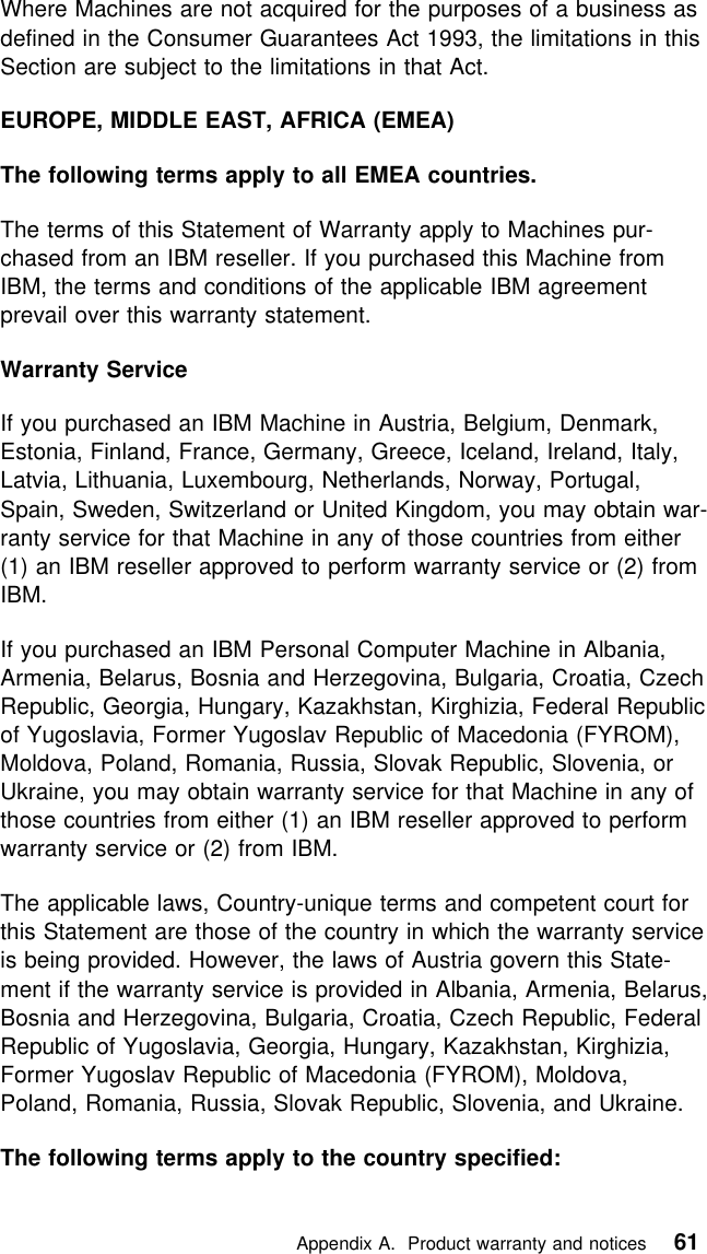  Where Machines are not acquired for the purposes of a business asdefined in the Consumer Guarantees Act 1993, the limitations in thisSection are subject to the limitations in that Act.EUROPE, MIDDLE EAST, AFRICA (EMEA)The following terms apply to all EMEA countries.The terms of this Statement of Warranty apply to Machines pur-chased from an IBM reseller. If you purchased this Machine fromIBM, the terms and conditions of the applicable IBM agreementprevail over this warranty statement.Warranty ServiceIf you purchased an IBM Machine in Austria, Belgium, Denmark,Estonia, Finland, France, Germany, Greece, Iceland, Ireland, Italy,Latvia, Lithuania, Luxembourg, Netherlands, Norway, Portugal,Spain, Sweden, Switzerland or United Kingdom, you may obtain war-ranty service for that Machine in any of those countries from either(1) an IBM reseller approved to perform warranty service or (2) fromIBM.If you purchased an IBM Personal Computer Machine in Albania,Armenia, Belarus, Bosnia and Herzegovina, Bulgaria, Croatia, CzechRepublic, Georgia, Hungary, Kazakhstan, Kirghizia, Federal Republicof Yugoslavia, Former Yugoslav Republic of Macedonia (FYROM),Moldova, Poland, Romania, Russia, Slovak Republic, Slovenia, orUkraine, you may obtain warranty service for that Machine in any ofthose countries from either (1) an IBM reseller approved to performwarranty service or (2) from IBM.The applicable laws, Country-unique terms and competent court forthis Statement are those of the country in which the warranty serviceis being provided. However, the laws of Austria govern this State-ment if the warranty service is provided in Albania, Armenia, Belarus,Bosnia and Herzegovina, Bulgaria, Croatia, Czech Republic, FederalRepublic of Yugoslavia, Georgia, Hungary, Kazakhstan, Kirghizia,Former Yugoslav Republic of Macedonia (FYROM), Moldova,Poland, Romania, Russia, Slovak Republic, Slovenia, and Ukraine.The following terms apply to the country specified:   Appendix A. Product warranty and notices 61