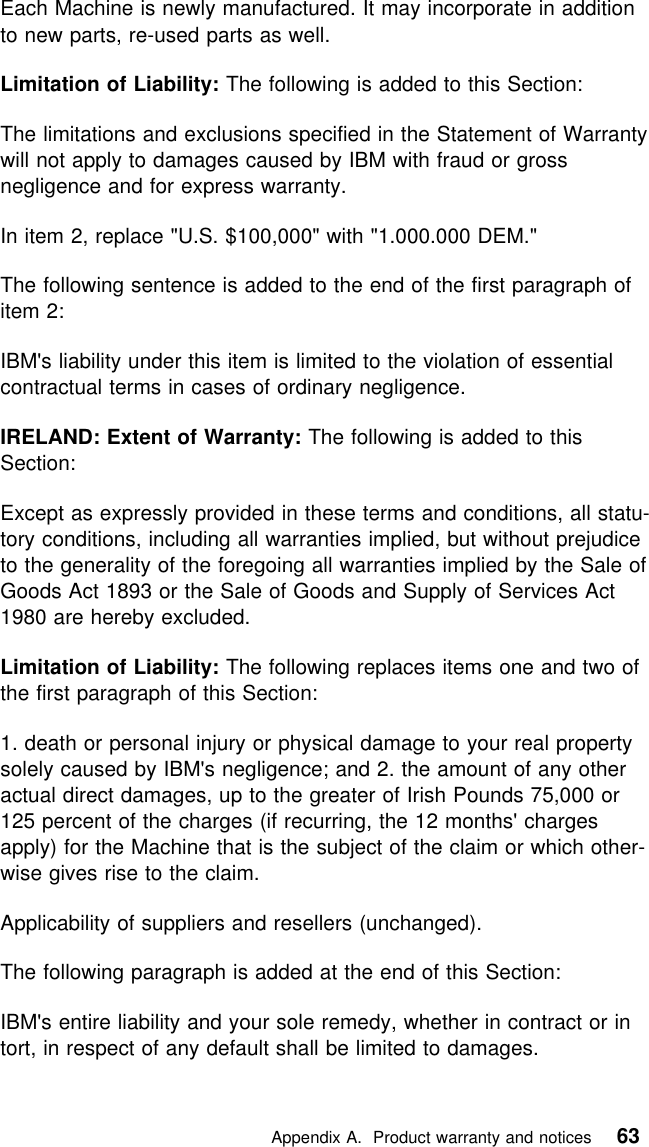  Each Machine is newly manufactured. It may incorporate in additionto new parts, re-used parts as well.Limitation of Liability: The following is added to this Section:The limitations and exclusions specified in the Statement of Warrantywill not apply to damages caused by IBM with fraud or grossnegligence and for express warranty.In item 2, replace &quot;U.S. $100,000&quot; with &quot;1.000.000 DEM.&quot;The following sentence is added to the end of the first paragraph ofitem 2:IBM&apos;s liability under this item is limited to the violation of essentialcontractual terms in cases of ordinary negligence.IRELAND: Extent of Warranty: The following is added to thisSection:Except as expressly provided in these terms and conditions, all statu-tory conditions, including all warranties implied, but without prejudiceto the generality of the foregoing all warranties implied by the Sale ofGoods Act 1893 or the Sale of Goods and Supply of Services Act1980 are hereby excluded.Limitation of Liability: The following replaces items one and two ofthe first paragraph of this Section:1. death or personal injury or physical damage to your real propertysolely caused by IBM&apos;s negligence; and 2. the amount of any otheractual direct damages, up to the greater of Irish Pounds 75,000 or125 percent of the charges (if recurring, the 12 months&apos; chargesapply) for the Machine that is the subject of the claim or which other-wise gives rise to the claim.Applicability of suppliers and resellers (unchanged).The following paragraph is added at the end of this Section:IBM&apos;s entire liability and your sole remedy, whether in contract or intort, in respect of any default shall be limited to damages.   Appendix A. Product warranty and notices 63