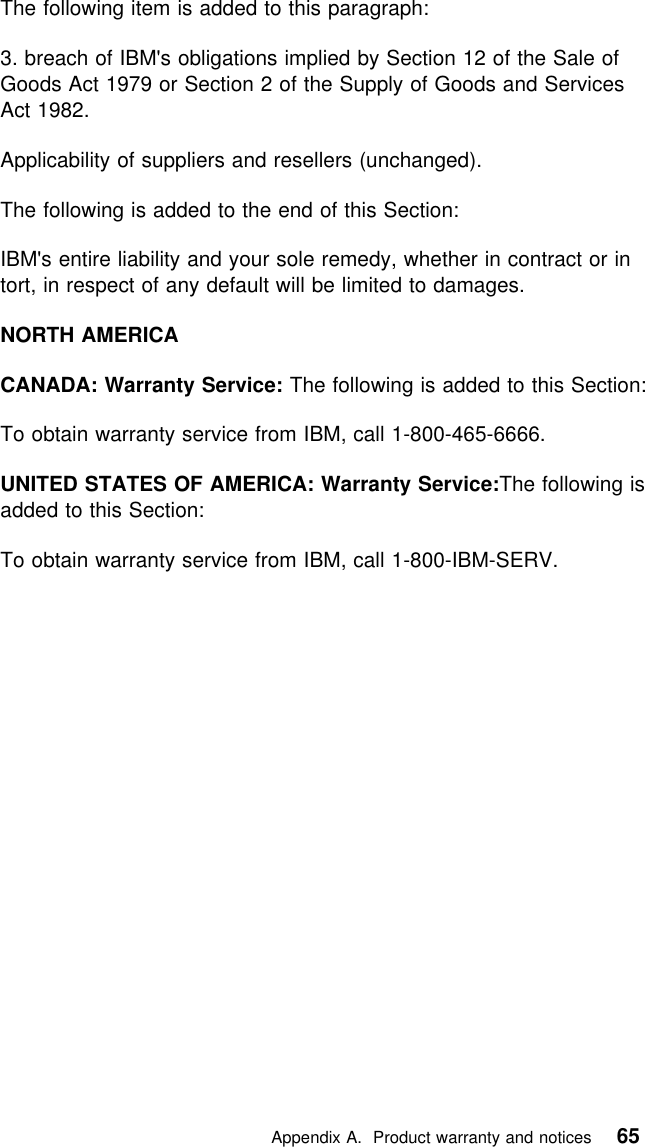  The following item is added to this paragraph:3. breach of IBM&apos;s obligations implied by Section 12 of the Sale ofGoods Act 1979 or Section 2 of the Supply of Goods and ServicesAct 1982.Applicability of suppliers and resellers (unchanged).The following is added to the end of this Section:IBM&apos;s entire liability and your sole remedy, whether in contract or intort, in respect of any default will be limited to damages.NORTH AMERICACANADA: Warranty Service: The following is added to this Section:To obtain warranty service from IBM, call 1-800-465-6666.UNITED STATES OF AMERICA: Warranty Service:The following isadded to this Section:To obtain warranty service from IBM, call 1-800-IBM-SERV.   Appendix A. Product warranty and notices 65