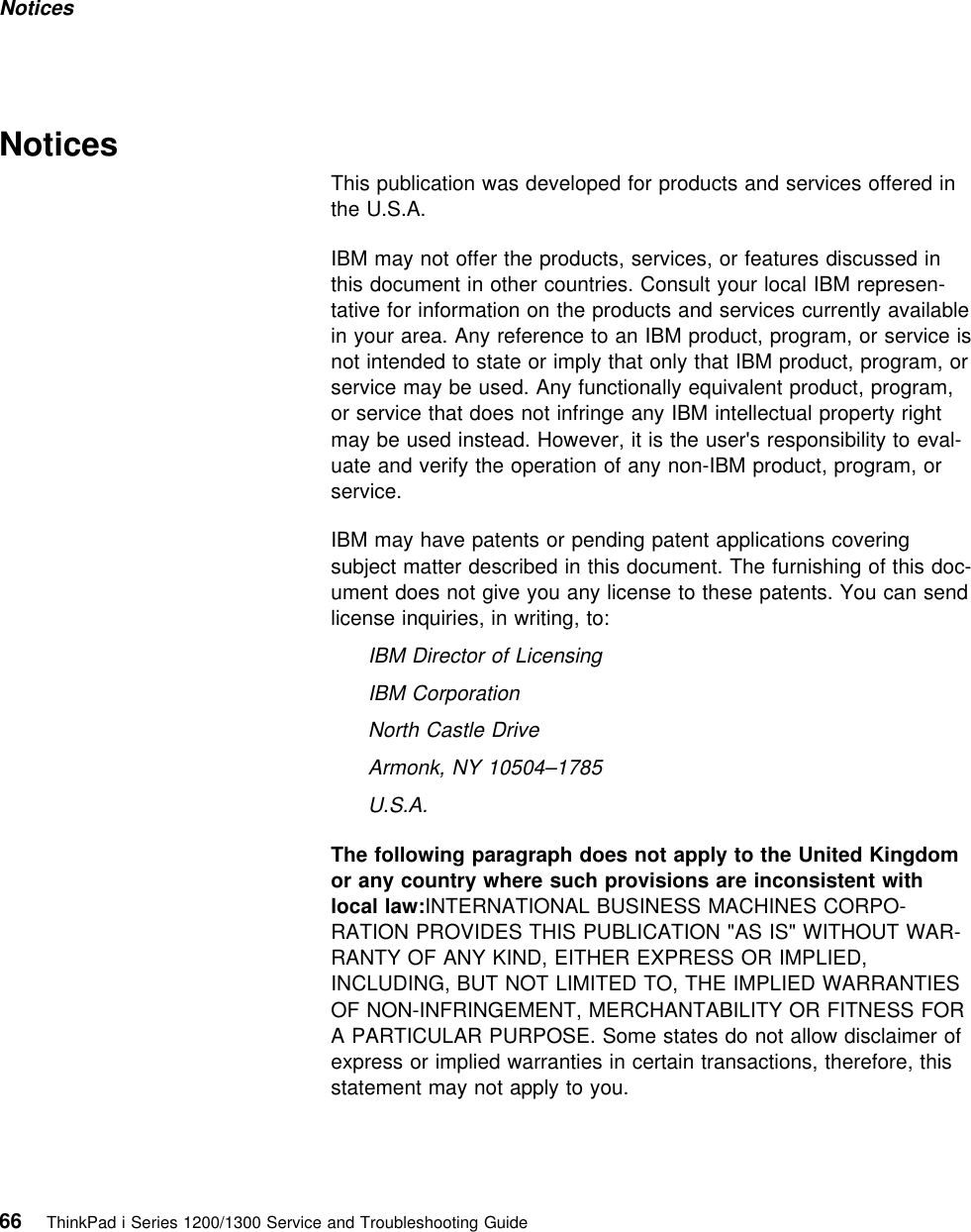 Notices  NoticesThis publication was developed for products and services offered inthe U.S.A.IBM may not offer the products, services, or features discussed inthis document in other countries. Consult your local IBM represen-tative for information on the products and services currently availablein your area. Any reference to an IBM product, program, or service isnot intended to state or imply that only that IBM product, program, orservice may be used. Any functionally equivalent product, program,or service that does not infringe any IBM intellectual property rightmay be used instead. However, it is the user&apos;s responsibility to eval-uate and verify the operation of any non-IBM product, program, orservice.IBM may have patents or pending patent applications coveringsubject matter described in this document. The furnishing of this doc-ument does not give you any license to these patents. You can sendlicense inquiries, in writing, to:IBM Director of Licensing IBM CorporationNorth Castle DriveArmonk, NY 10504–1785 U.S.A.The following paragraph does not apply to the United Kingdomor any country where such provisions are inconsistent withlocal law:INTERNATIONAL BUSINESS MACHINES CORPO-RATION PROVIDES THIS PUBLICATION &quot;AS IS&quot; WITHOUT WAR-RANTY OF ANY KIND, EITHER EXPRESS OR IMPLIED,INCLUDING, BUT NOT LIMITED TO, THE IMPLIED WARRANTIESOF NON-INFRINGEMENT, MERCHANTABILITY OR FITNESS FORA PARTICULAR PURPOSE. Some states do not allow disclaimer ofexpress or implied warranties in certain transactions, therefore, thisstatement may not apply to you.66 ThinkPad i Series 1200/1300 Service and Troubleshooting Guide   