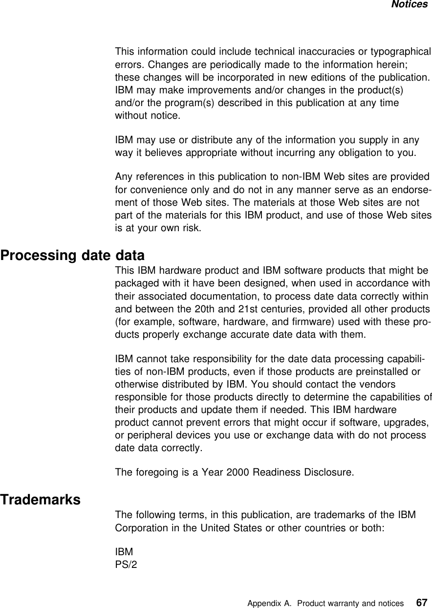 Notices This information could include technical inaccuracies or typographicalerrors. Changes are periodically made to the information herein;these changes will be incorporated in new editions of the publication.IBM may make improvements and/or changes in the product(s)and/or the program(s) described in this publication at any timewithout notice.IBM may use or distribute any of the information you supply in anyway it believes appropriate without incurring any obligation to you.Any references in this publication to non-IBM Web sites are providedfor convenience only and do not in any manner serve as an endorse-ment of those Web sites. The materials at those Web sites are notpart of the materials for this IBM product, and use of those Web sitesis at your own risk.Processing date dataThis IBM hardware product and IBM software products that might bepackaged with it have been designed, when used in accordance withtheir associated documentation, to process date data correctly withinand between the 20th and 21st centuries, provided all other products(for example, software, hardware, and firmware) used with these pro-ducts properly exchange accurate date data with them.IBM cannot take responsibility for the date data processing capabili-ties of non-IBM products, even if those products are preinstalled orotherwise distributed by IBM. You should contact the vendorsresponsible for those products directly to determine the capabilities oftheir products and update them if needed. This IBM hardwareproduct cannot prevent errors that might occur if software, upgrades,or peripheral devices you use or exchange data with do not processdate data correctly.The foregoing is a Year 2000 Readiness Disclosure. Trademarks The following terms, in this publication, are trademarks of the IBMCorporation in the United States or other countries or both:IBMPS/2   Appendix A. Product warranty and notices 67