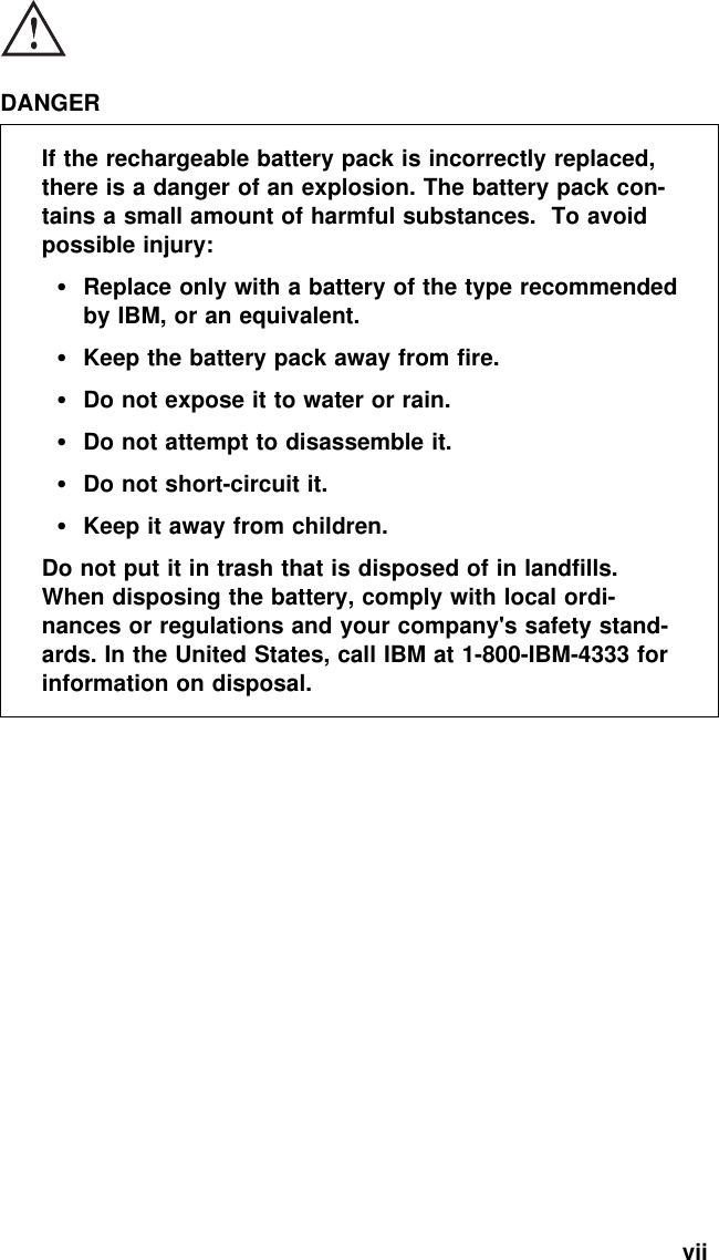  DANGERIf the rechargeable battery pack is incorrectly replaced,there is a danger of an explosion. The battery pack con-tains a small amount of harmful substances. To avoidpossible injury:Replace only with a battery of the type recommendedby IBM, or an equivalent.Keep the battery pack away from fire.Do not expose it to water or rain.Do not attempt to disassemble it.Do not short-circuit it.Keep it away from children.Do not put it in trash that is disposed of in landfills.When disposing the battery, comply with local ordi-nances or regulations and your company&apos;s safety stand-ards. In the United States, call IBM at 1-800-IBM-4333 forinformation on disposal.vii