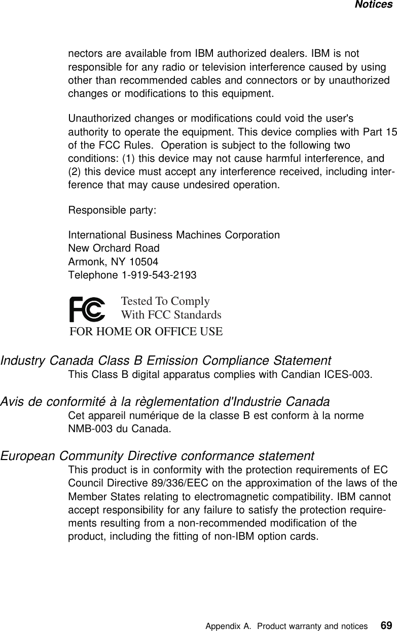 Notices nectors are available from IBM authorized dealers. IBM is notresponsible for any radio or television interference caused by usingother than recommended cables and connectors or by unauthorizedchanges or modifications to this equipment.Unauthorized changes or modifications could void the user&apos;sauthority to operate the equipment. This device complies with Part 15of the FCC Rules. Operation is subject to the following twoconditions: (1) this device may not cause harmful interference, and(2) this device must accept any interference received, including inter-ference that may cause undesired operation.Responsible party:International Business Machines CorporationNew Orchard RoadArmonk, NY 10504Telephone 1-919-543-2193FOR HOME OR OFFICE USETested To ComplyWith FCC StandardsIndustry Canada Class B Emission Compliance StatementThis Class B digital apparatus complies with Candian ICES-003.Avis de conformité à la règlementation d&apos;Industrie CanadaCet appareil numérique de la classe B est conform à la normeNMB-003 du Canada.European Community Directive conformance statementThis product is in conformity with the protection requirements of ECCouncil Directive 89/336/EEC on the approximation of the laws of theMember States relating to electromagnetic compatibility. IBM cannotaccept responsibility for any failure to satisfy the protection require-ments resulting from a non-recommended modification of theproduct, including the fitting of non-IBM option cards.   Appendix A. Product warranty and notices 69