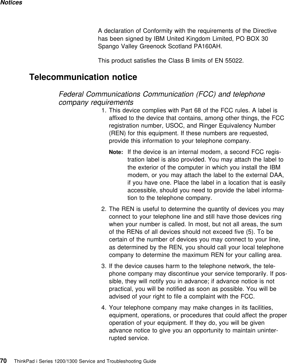 Notices A declaration of Conformity with the requirements of the Directivehas been signed by IBM United Kingdom Limited, PO BOX 30Spango Valley Greenock Scotland PA160AH.This product satisfies the Class B limits of EN 55022. Telecommunication noticeFederal Communications Communication (FCC) and telephonecompany requirements1. This device complies with Part 68 of the FCC rules. A label isaffixed to the device that contains, among other things, the FCCregistration number, USOC, and Ringer Equivalency Number(REN) for this equipment. If these numbers are requested,provide this information to your telephone company.Note: If the device is an internal modem, a second FCC regis-tration label is also provided. You may attach the label tothe exterior of the computer in which you install the IBMmodem, or you may attach the label to the external DAA,if you have one. Place the label in a location that is easilyaccessible, should you need to provide the label informa-tion to the telephone company.2. The REN is useful to determine the quantity of devices you mayconnect to your telephone line and still have those devices ringwhen your number is called. In most, but not all areas, the sumof the RENs of all devices should not exceed five (5). To becertain of the number of devices you may connect to your line,as determined by the REN, you should call your local telephonecompany to determine the maximum REN for your calling area.3. If the device causes harm to the telephone network, the tele-phone company may discontinue your service temporarily. If pos-sible, they will notify you in advance; if advance notice is notpractical, you will be notified as soon as possible. You will beadvised of your right to file a complaint with the FCC.4. Your telephone company may make changes in its facilities,equipment, operations, or procedures that could affect the properoperation of your equipment. If they do, you will be givenadvance notice to give you an opportunity to maintain uninter-rupted service.70 ThinkPad i Series 1200/1300 Service and Troubleshooting Guide   