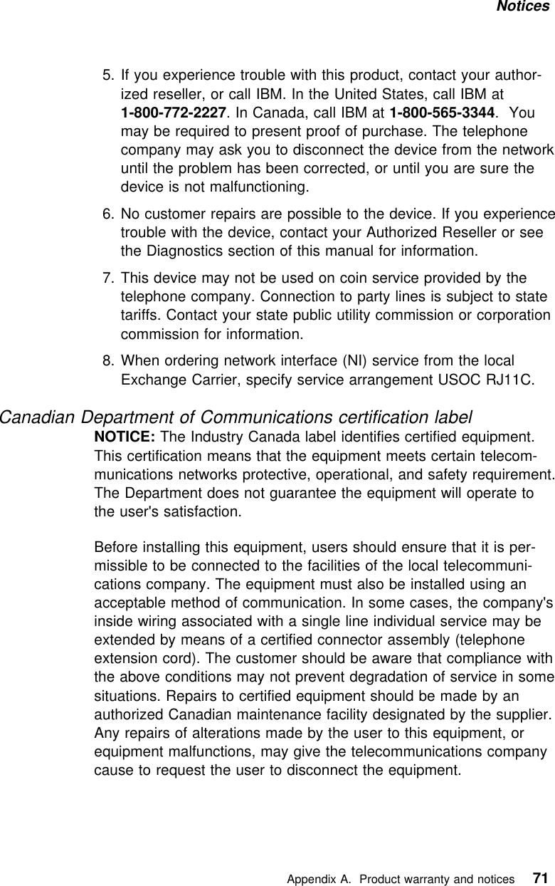 Notices 5. If you experience trouble with this product, contact your author-ized reseller, or call IBM. In the United States, call IBM at1-800-772-2227. In Canada, call IBM at 1-800-565-3344. Youmay be required to present proof of purchase. The telephonecompany may ask you to disconnect the device from the networkuntil the problem has been corrected, or until you are sure thedevice is not malfunctioning.6. No customer repairs are possible to the device. If you experiencetrouble with the device, contact your Authorized Reseller or seethe Diagnostics section of this manual for information.7. This device may not be used on coin service provided by thetelephone company. Connection to party lines is subject to statetariffs. Contact your state public utility commission or corporationcommission for information.8. When ordering network interface (NI) service from the localExchange Carrier, specify service arrangement USOC RJ11C.Canadian Department of Communications certification labelNOTICE: The Industry Canada label identifies certified equipment.This certification means that the equipment meets certain telecom-munications networks protective, operational, and safety requirement.The Department does not guarantee the equipment will operate tothe user&apos;s satisfaction.Before installing this equipment, users should ensure that it is per-missible to be connected to the facilities of the local telecommuni-cations company. The equipment must also be installed using anacceptable method of communication. In some cases, the company&apos;sinside wiring associated with a single line individual service may beextended by means of a certified connector assembly (telephoneextension cord). The customer should be aware that compliance withthe above conditions may not prevent degradation of service in somesituations. Repairs to certified equipment should be made by anauthorized Canadian maintenance facility designated by the supplier.Any repairs of alterations made by the user to this equipment, orequipment malfunctions, may give the telecommunications companycause to request the user to disconnect the equipment.   Appendix A. Product warranty and notices 71